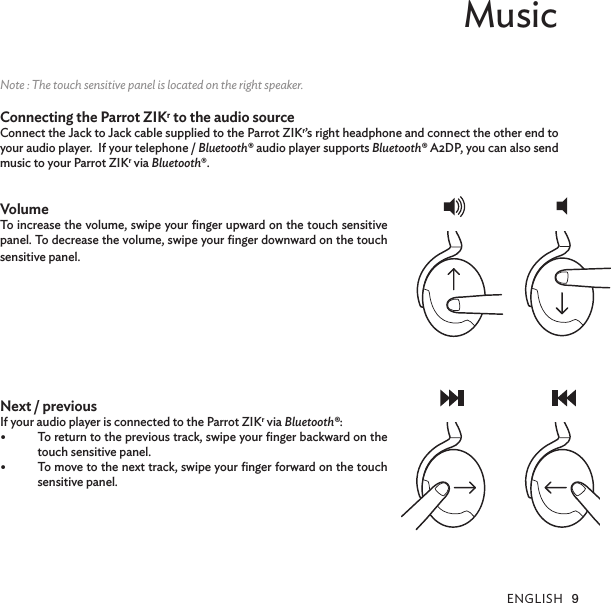 ENGLISH 9MusicNote : The touch sensitive panel is located on the right speaker.Connecting the Parrot ZIKr to the audio sourceConnect the Jack to Jack cable supplied to the Parrot ZIKr’s right headphone and connect the other end to your audio player.  If your telephone / Bluetooth® audio player supports Bluetooth® A2DP, you can also send music to your Parrot ZIKr via Bluetooth®.  VolumeTo increase the volume, swipe your ﬁnger upward on the touch sensitive panel. To decrease the volume, swipe your ﬁnger downward on the touch sensitive panel.Next / previous If your audio player is connected to the Parrot ZIKr via Bluetooth®:•  To return to the previous track, swipe your ﬁnger backward on the touch sensitive panel. •  To move to the next track, swipe your ﬁnger forward on the touch sensitive panel.