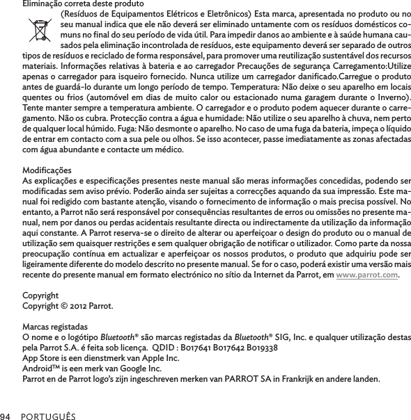 PORTUGUÊS94Eliminação correta deste produto(Resíduos de Equipamentos Elétricos e Eletrônicos) Esta marca, apresentada no produto ou no seu manual indica que ele não deverá ser eliminado untamente com os resíduos domésticos co-muns no ﬁnal do seu período de vida útil. Para impedir danos ao ambiente e à saúde humana cau-sados pela eliminação incontrolada de resíduos, este equipamento deverá ser separado de outros tipos de resíduos e reciclado de forma responsável, para promover uma reutilização sustentável dos recursos materiais. Informações relativas à bateria e ao carregador Precauções de segurança Carregamento:Utilize apenas o carregador para isqueiro fornecido. Nunca utilize um carregador daniﬁcado.Carregue o produto antes de guardá-lo durante um longo período de tempo. Temperatura: Não deixe o seu aparelho em locais quentes ou frios (automóvel em dias de muito calor ou estacionado numa garagem durante o Inverno). Tente manter sempre a temperatura ambiente. O carregador e o produto podem aquecer durante o carre-gamento. Não os cubra. Protecção contra a água e humidade: Não utilize o seu aparelho à chuva, nem perto de qualquer local húmido. Fuga: Não desmonte o aparelho. No caso de uma fuga da bateria, impeça o líquido de entrar em contacto com a sua pele ou olhos. Se isso acontecer, passe imediatamente as zonas afectadas com água abundante e contacte um médico.ModiﬁcaçõesAs explicações e especiﬁcações presentes neste manual são meras informações concedidas, podendo ser modiﬁcadas sem aviso prévio. Poderão ainda ser sujeitas a correcções aquando da sua impressão. Este ma-nual foi redigido com bastante atenção, visando o fornecimento de informação o mais precisa possível. No entanto, a Parrot não será responsável por consequências resultantes de erros ou omissões no presente ma-nual, nem por danos ou perdas acidentais resultante directa ou indirectamente da utilização da informação aqui constante. A Parrot reserva-se o direito de alterar ou aperfeiçoar o design do produto ou o manual de utilização sem quaisquer restrições e sem qualquer obrigação de notiﬁcar o utilizador. Como parte da nossa preocupação contínua em actualizar e aperfeiçoar os nossos produtos, o produto que adquiriu pode ser ligeiramente diferente do modelo descrito no presente manual. Se for o caso, poderá existir uma versão mais recente do presente manual em formato electrónico no sítio da Internet da Parrot, em www.parrot.com.CopyrightCopyright © 2012 Parrot.Marcas registadasO nome e o logótipo Bluetooth® são marcas registadas da Bluetooth® SIG, Inc. e qualquer utilização destas pela Parrot S.A. é feita sob licença.  QDID : B017641 B017642 B019338App Store is een dienstmerk van Apple Inc.AndroidTM is een merk van Google Inc.Parrot en de Parrot logo’s zijn ingeschreven merken van PARROT SA in Frankrijk en andere landen.