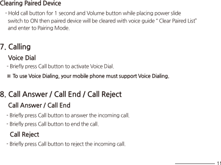 Clearing Paired Device    - Hold call button for 1 second and Volume button while placing power slide       switch to ON then paired device will be cleared with voice guide “ Clear Paired List”       and enter to Pairing Mode.7. Calling     Voice Dial     - Briefly press Call button to activate Voice Dial.     ※ To use Voice Dialing, your mobile phone must support Voice Dialing.8. Call Answer / Call End / Call Reject     Call Answer / Call End     - Briefly press Call button to answer the incoming call.     - Briefly press Call button to end the call.      Call Reject     - Briefly press Call button to reject the incoming call.