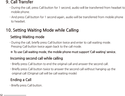 9. Call Transfer     - During the call, press Call button for 1 second, audio will be transferred from headset to        mobile phone.      - And press Call button for 1 second again, audio will be transferred from mobile phone        to headset.10. Setting Waiting Mode while Calling     Setting Waiting mode     - During the call, briefly press Call button twice and enter to call waiting mode.       Pressing Call button twice again back to the call mode.      ※ To use Call waiting mode, the mobile phone must support ‘Call waiting’ service.     Incoming second call while calling      - Briefly press Call button to end the original call and answer the second call.      - Briefly press Call button twice to answer the second call without hanging up the         original call (Original call will be call waiting mode)     Ending a Call     - Briefly press Call button.