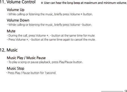 11. Volume Control        Volume Up          - While calling or listening the music, briefly press Volume + button.        Volume Down          - While calling or listening the music, briefly press Volume - button.        Mute          - During the call, press Volume +, - button at the same time for mute.          - Press Volume +, - button at the same time again to cancel the mute.12. Music        Music Play / Music Pause          - To play a song or pause playback, press Play/Pause button.         Music Stop         - Press Play / Pause button for 1second. ※ User can hear the long beep at maximum and minimum volume.