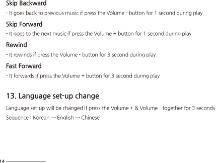 Skip Backward- It goes back to previous music if press the Volume - button for 1 second during playSkip Forward- It goes to the next music if press the Volume + button for 1 second during playRewind- It rewinds if press the Volume - button for 3 second during play Fast Forward- It forwards if press the Volume + button for 3 second during play13. Language set-up changeLanguage set-up will be changed if press the Volume + &amp; Volume – together for 3 seconds.Sequence : Korean → English → Chinese