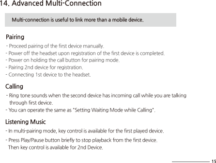 14. Advanced Multi-Connection          Multi-connection is useful to link more than a mobile device.     Pairing     - Proceed pairing of the first device manually.      - Power off the headset upon registration of the first device is completed.      - Power on holding the call button for pairing mode.      - Pairing 2nd device for registration.     - Connecting 1st device to the headset.     Calling     - Ring tone sounds when the second device has incoming call while you are talking         through first device.     - You can operate the same as &quot;Setting Waiting Mode while Calling&quot;.    Listening Music     - In multi-pairing mode, key control is available for the first played device.        - Press Play/Pause button briefly to stop playback from the first device.        Then key control is available for 2nd Device.