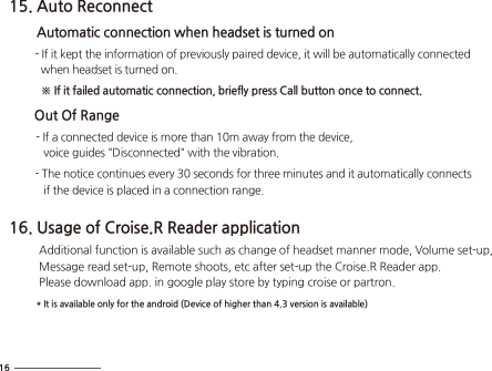 15. Auto Reconnect        Automatic connection when headset is turned on         - If it kept the information of previously paired device, it will be automatically connected            when headset is turned on.                ※ If it failed automatic connection, briefly press Call button once to connect.         Out Of Range         - If a connected device is more than 10m away from the device,             voice guides &quot;Disconnected&quot; with the vibration.          - The notice continues every 30 seconds for three minutes and it automatically connects             if the device is placed in a connection range. 16. Usage of Croise.R Reader application          Additional function is available such as change of headset manner mode, Volume set-up,           Message read set-up, Remote shoots, etc after set-up the Croise.R Reader app.          Please download app. in google play store by typing croise or partron.         * It is available only for the android (Device of higher than 4.3 version is available) 