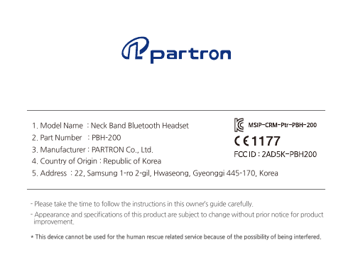 1. Model Name  : Neck Band Bluetooth Headset2. Part Number   : PBH-2003. Manufacturer : PARTRON Co., Ltd.4. Country of Origin : Republic of Korea5. Address  : 22, Samsung 1-ro 2-gil, Hwaseong, Gyeonggi 445-170, Korea- Please take the time to follow the instructions in this owner’s guide carefully.- Appearance and specifications of this product are subject to change without prior notice for product  improvement.* This device cannot be used for the human rescue related service because of the possibility of being interfered.