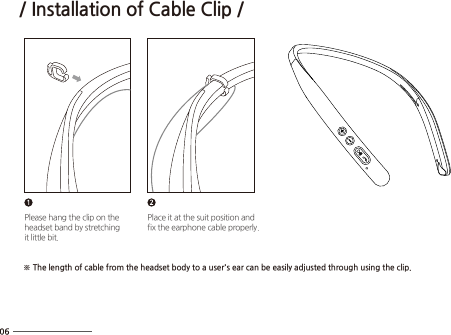 Please hang the clip on theheadset band by stretchingit little bit.Place it at the suit position andfix the earphone cable properly.※ The length of cable from the headset body to a user&apos;s ear can be easily adjusted through using the clip./ Installation of Cable Clip /