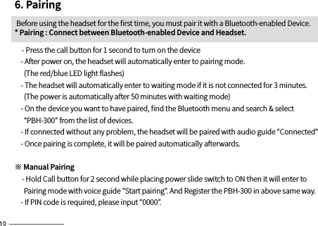6. Pairing Before using the headset for the ﬁrst time, you must pair it with a Bluetooth-enabled Device. * Pairing : Connect between Bluetooth-enabled Device and Headset.    - Press the call button for 1 second to turn on the device     - After power on, the headset will automatically enter to pairing mode.      (The red/blue LED light ﬂashes)    - The headset will automatically enter to waiting mode if it is not connected for 3 minutes.       (The power is automatically after 50 minutes with waiting mode)    - On the device you want to have paired, ﬁnd the Bluetooth menu and search &amp; select       “PBH-300” from the list of devices.    - If connected without any problem, the headset will be paired with audio guide “Connected”    - Once pairing is complete, it will be paired automatically afterwards.※ Manual Pairing    - Hold Call button for 2 second while placing power slide switch to ON then it will enter to      Pairing mode with voice guide “Start pairing”. And Register the PBH-300 in above same way.    - If PIN code is required, please input “0000”.   