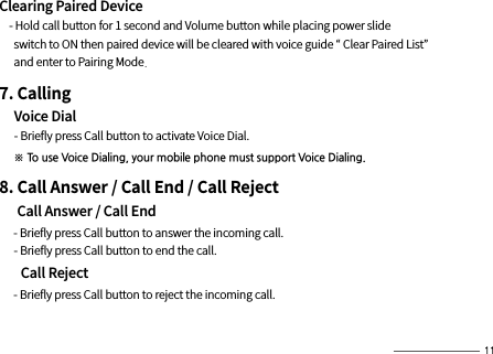 Clearing Paired Device    - Hold call button for 1 second and Volume button while placing power slide       switch to ON then paired device will be cleared with voice guide “ Clear Paired List”       and enter to Pairing Mode.7. Calling     Voice Dial     - Brieﬂy press Call button to activate Voice Dial.     ※ To use Voice Dialing, your mobile phone must support Voice Dialing.8. Call Answer / Call End / Call Reject     Call Answer / Call End     - Brieﬂy press Call button to answer the incoming call.      - Brieﬂy press Call button to end the call.      Call Reject     - Brieﬂy press Call button to reject the incoming call.