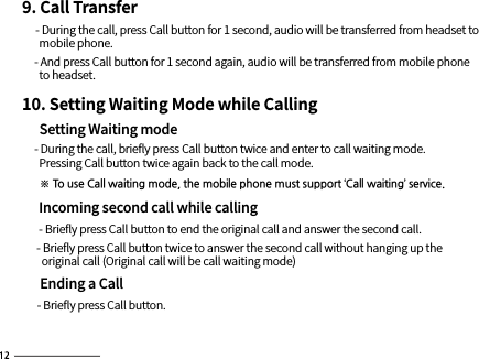 9. Call Transfer     - During the call, press Call button for 1 second, audio will be transferred from headset to        mobile phone.      - And press Call button for 1 second again, audio will be transferred from mobile phone        to headset.10. Setting Waiting Mode while Calling     Setting Waiting mode     - During the call, brieﬂy press Call button twice and enter to call waiting mode.       Pressing Call button twice again back to the call mode.      ※ To use Call waiting mode, the mobile phone must support ‘Call waiting’ service.     Incoming second call while calling      - Brieﬂy press Call button to end the original call and answer the second call.      - Brieﬂy press Call button twice to answer the second call without hanging up the         original call (Original call will be call waiting mode)      Ending a Call      - Brieﬂy press Call button.
