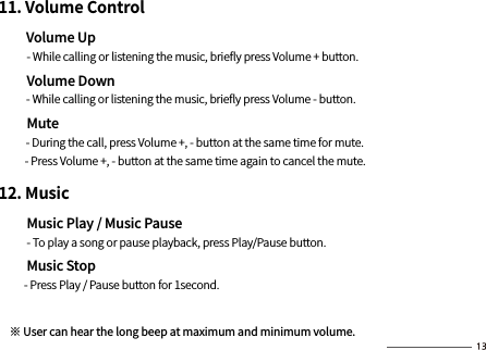 11. Volume Control        Volume Up          - While calling or listening the music, brieﬂy press Volume + button.        Volume Down          - While calling or listening the music, brieﬂy press Volume - button.        Mute          - During the call, press Volume +, - button at the same time for mute.           - Press Volume +, - button at the same time again to cancel the mute.12. Music        Music Play / Music Pause          - To play a song or pause playback, press Play/Pause button.         Music Stop         - Press Play / Pause button for 1second. ※ User can hear the long beep at maximum and minimum volume.