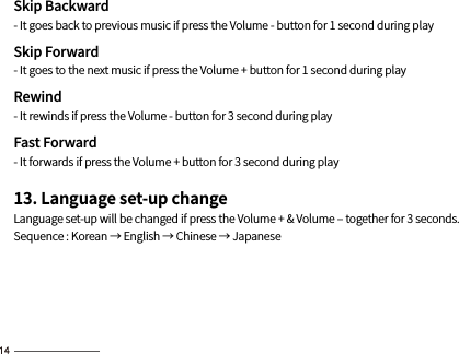 Skip Backward- It goes back to previous music if press the Volume - button for 1 second during playSkip Forward- It goes to the next music if press the Volume + button for 1 second during playRewind- It rewinds if press the Volume - button for 3 second during play Fast Forward- It forwards if press the Volume + button for 3 second during play13. Language set-up changeLanguage set-up will be changed if press the Volume + &amp; Volume ‒ together for 3 seconds.Sequence : Korean → English → Chinese → Japanese
