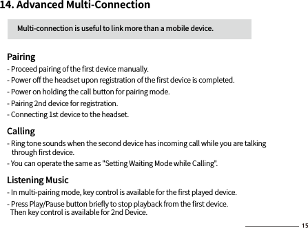 14. Advanced Multi-Connection          Multi-connection is useful to link more than a mobile device.     Pairing     - Proceed pairing of the ﬁrst device manually.      - Power oﬀ the headset upon registration of the ﬁrst device is completed.      - Power on holding the call button for pairing mode.      - Pairing 2nd device for registration.     - Connecting 1st device to the headset.     Calling     - Ring tone sounds when the second device has incoming call while you are talking         through ﬁrst device.     - You can operate the same as &quot;Setting Waiting Mode while Calling&quot;.    Listening Music     - In multi-pairing mode, key control is available for the ﬁrst played device.        - Press Play/Pause button brieﬂy to stop playback from the ﬁrst device.        Then key control is available for 2nd Device.