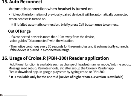 15. Auto Reconnect        Automatic connection when headset is turned on         - If it kept the information of previously paired device, it will be automatically connected            when headset is turned on.                ※ If it failed automatic connection, brieﬂy press Call button once to connect.         Out Of Range         - If a connected device is more than 10m away from the device,             voice guides &quot;Disconnected&quot; with the vibration.          - The notice continues every 30 seconds for three minutes and it automatically connects             if the device is placed in a connection range. 16. Usage of Croise.R (PBH-300) Reader application          Additional function is available such as change of headset manner mode, Volume set-up,           Message read set-up, Remote shoots, etc after set-up the Croise.R Reader app.          Please download app. in google play store by typing croise or PBH-300.         * It is available only for the android (Device of higher than 4.3 version is available) 