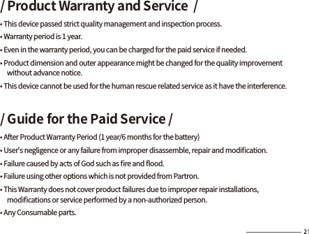 / Product Warranty and Service  /• This device passed strict quality management and inspection process. • Warranty period is 1 year.  • Even in the warranty period, you can be charged for the paid service if needed.• Product dimension and outer appearance might be changed for the quality improvement      without advance notice.• This device cannot be used for the human rescue related service as it have the interference./ Guide for the Paid Service /• After Product Warranty Period (1 year/6 months for the battery)• User&apos;s negligence or any failure from improper disassemble, repair and modiﬁcation.• Failure caused by acts of God such as ﬁre and ﬂood.• Failure using other options which is not provided from Partron.• This Warranty does not cover product failures due to improper repair installations,      modiﬁcations or service performed by a non-authorized person.• Any Consumable parts.
