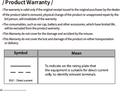 / Product Warranty /•The warranty is valid only if the original receipt issued to the original purchaser by the dealer.•If the product label is removed, physical change of the product or unapproved repair by the    3rd person, will invalidate of the warranty.•The consumables, such as ear cap, battery and other accessories, which have limited life,     will be excluded from the product warranty.•This Warranty do not cover for the damage and accident by the misuse. •This Warranty do not cover the lost and damage of the product on either transportation     or delivery. 