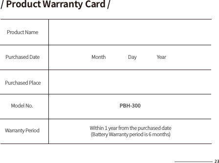 PBH-300/ Product Warranty Card /Product NamePurchased Date           Month                       Day                     Year Within 1 year from the purchased date   (Battery Warranty period is 6 months)Purchased PlaceModel No.Warranty Period