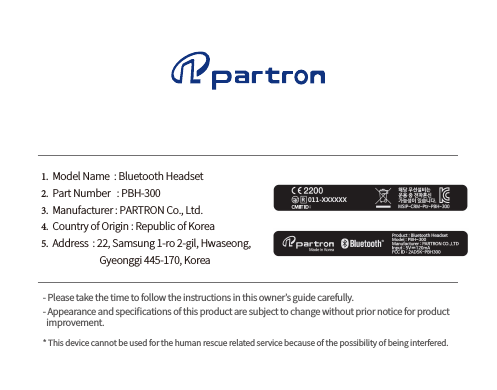 1.  Model Name  : Bluetooth Headset2.  Part Number   : PBH-3003.  Manufacturer : PARTRON Co., Ltd.4.  Country of Origin : Republic of Korea5.  Address  : 22, Samsung 1-ro 2-gil, Hwaseong,                            Gyeonggi 445-170, Korea- Please take the time to follow the instructions in this owner’s guide carefully.- Appearance and speciﬁcations of this product are subject to change without prior notice for productimprovement.* This device cannot be used for the human rescue related service because of the possibility of being interfered.