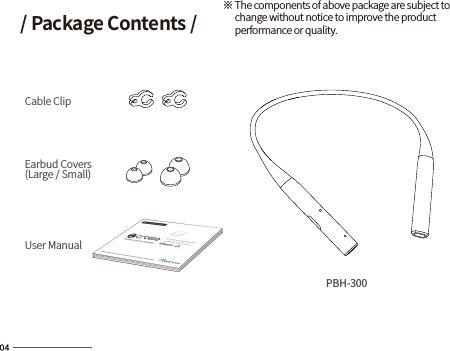 / Package Contents /Cable ClipEarbud Covers(Large / Small)User Manual※ The components of above package are subject to       change without notice to improve the product      performance or quality.PBH-300