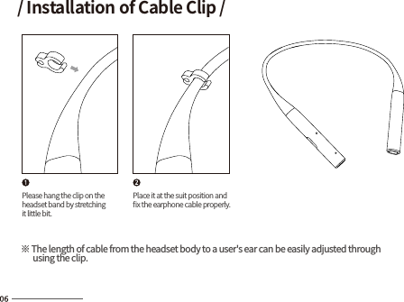 Please hang the clip on theheadset band by stretchingit little bit.Place it at the suit position andﬁx the earphone cable properly.※ The length of cable from the headset body to a user&apos;s ear can be easily adjusted through       using the clip./ Installation of Cable Clip /