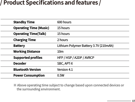 / Product Speciﬁcations and features /Standby TimeOperating Time (Music)Operating Time(Talk)Charging TimeBatteryWorking DistanceSupported proﬁlesDecoderBluetooth VersionPower Consumption※ Above operating time subject to change based upon connected devices or      the surrounding environment.600 hours15 hours15 hours2 hoursLithium Polymer Battery 3.7V (210mAh)10mHFP / HSP / A2DP / AVRCPSBC, APT-XVersion 4.10.5W
