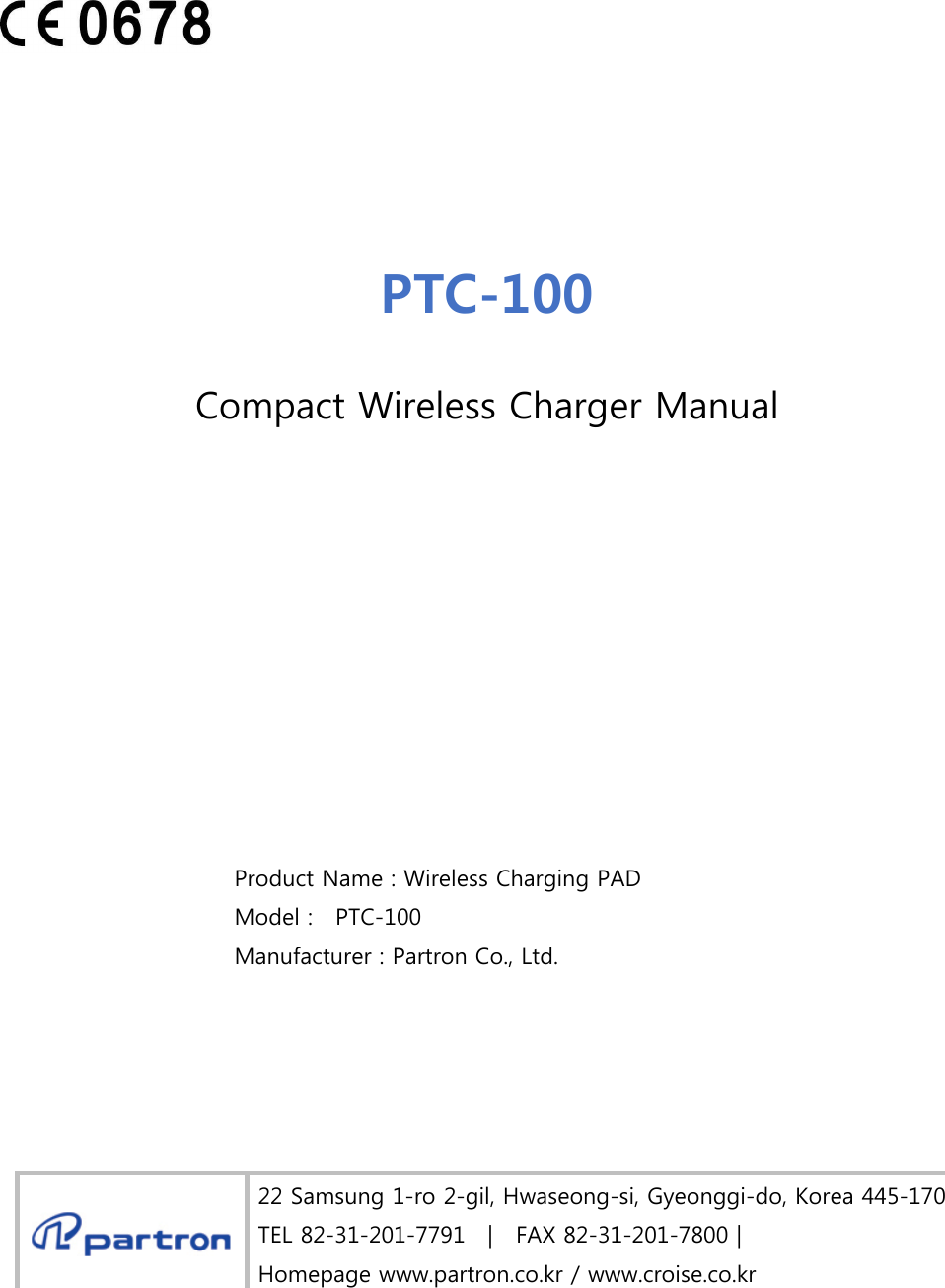  Product Name : Wireless Charging PAD  Model :    PTC-100 Manufacturer : Partron Co., Ltd. 22 Samsung 1-ro 2-gil, Hwaseong-si, Gyeonggi-do, Korea 445-170 TEL 82-31-201-7791    |    FAX 82-31-201-7800 | Homepage www.partron.co.kr / www.croise.co.kr PTC-100 Compact Wireless Charger Manual 