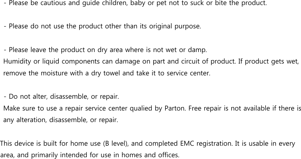 - Please be cautious and guide children, baby or pet not to suck or bite the product.  - Please do not use the product other than its original purpose.    - Please leave the product on dry area where is not wet or damp. Humidity or liquid components can damage on part and circuit of product. If product gets wet, remove the moisture with a dry towel and take it to service center.  - Do not alter, disassemble, or repair.   Make sure to use a repair service center qualied by Parton. Free repair is not available if there is any alteration, disassemble, or repair.  This device is built for home use (B level), and completed EMC registration. It is usable in every area, and primarily intended for use in homes and offices.  