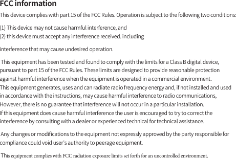 FCC informationThis device complies with part 15 of the FCC Rules. Operation is subject to the following two conditions:(1) This device may not cause harmful interference, and(2) this device must accept any interference received. includinginterference that may cause undesired operation. This equipment has been tested and found to comply with the limits for a Class B digital device, pursuant to part 15 of the FCC Rules. These limits are designed to provide reasonable protection against harmful interference when the equipment is operated in a commercial environment. This equipment generates, uses and can radiate radio frequency energy and, if not installed and used in accordance with the instructions, may cause harmful interference to radio communications, However, there is no guarantee that interference will not occur in a particular installation.If this equipment does cause harmful interference the user is encouraged to try to correct the interference by consulting with a dealer or experienced technical for technical assistance. Any changes or modiﬁcations to the equipment not expressly approved by the party responsible for compliance could void user’s authority to peerage equipment. This equipment complies with FCC radiation exposure limits set forth for an uncontrolled environment.
