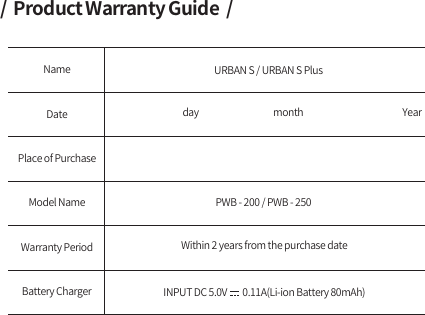 /  Product Warranty Guide  /NameDatePlace of PurchaseURBAN S / URBAN S PlusPWB - 200 / PWB - 250 Warranty PeriodModel NameWithin 2 years from the purchase dateday                                       month                                                    YearBattery Charger INPUT DC 5.0V        0.11A(Li-ion Battery 80mAh)