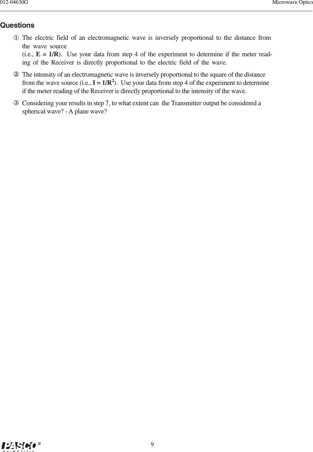 9012-04630G Microwave OpticsQuestions①The electric field of an electromagnetic wave is inversely proportional to the distance fromthe wave source(i.e., E = 1/R).  Use your data from step 4 of the experiment to determine if the meter read-ing of the Receiver is directly proportional to the electric field of the wave.②The intensity of an electromagnetic wave is inversely proportional to the square of the distancefrom the wave source (i.e., I = 1/R2).  Use your data from step 4 of the experiment to determineif the meter reading of the Receiver is directly proportional to the intensity of the wave.③Considering your results in step 7, to what extent can  the Transmitter output be considered aspherical wave? - A plane wave?
