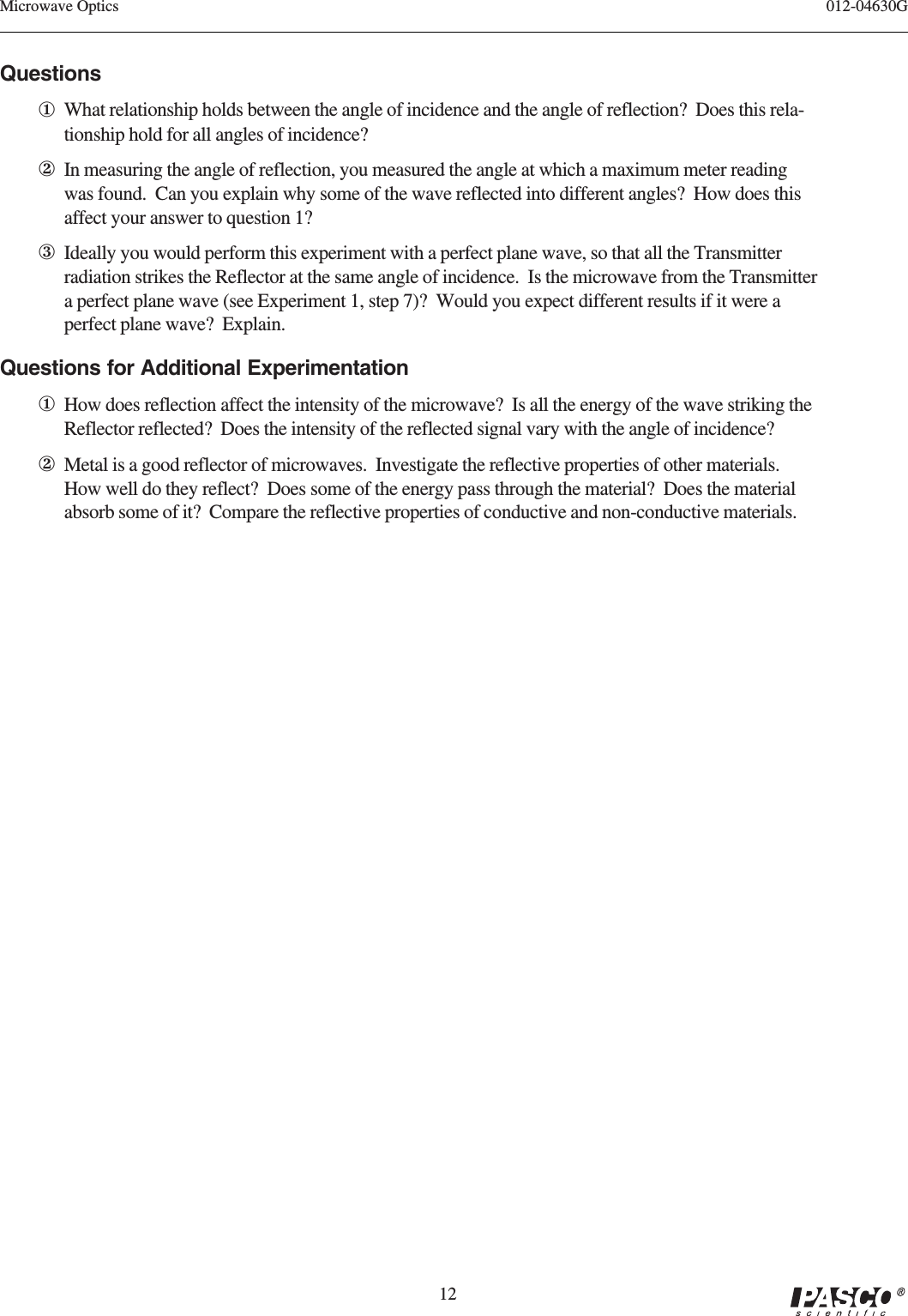 12012-04630GMicrowave OpticsQuestions①What relationship holds between the angle of incidence and the angle of reflection?  Does this rela-tionship hold for all angles of incidence?②In measuring the angle of reflection, you measured the angle at which a maximum meter readingwas found.  Can you explain why some of the wave reflected into different angles?  How does thisaffect your answer to question 1?③Ideally you would perform this experiment with a perfect plane wave, so that all the Transmitterradiation strikes the Reflector at the same angle of incidence.  Is the microwave from the Transmittera perfect plane wave (see Experiment 1, step 7)?  Would you expect different results if it were aperfect plane wave?  Explain.Questions for Additional Experimentation①How does reflection affect the intensity of the microwave?  Is all the energy of the wave striking theReflector reflected?  Does the intensity of the reflected signal vary with the angle of incidence?②Metal is a good reflector of microwaves.  Investigate the reflective properties of other materials.How well do they reflect?  Does some of the energy pass through the material?  Does the materialabsorb some of it?  Compare the reflective properties of conductive and non-conductive materials.