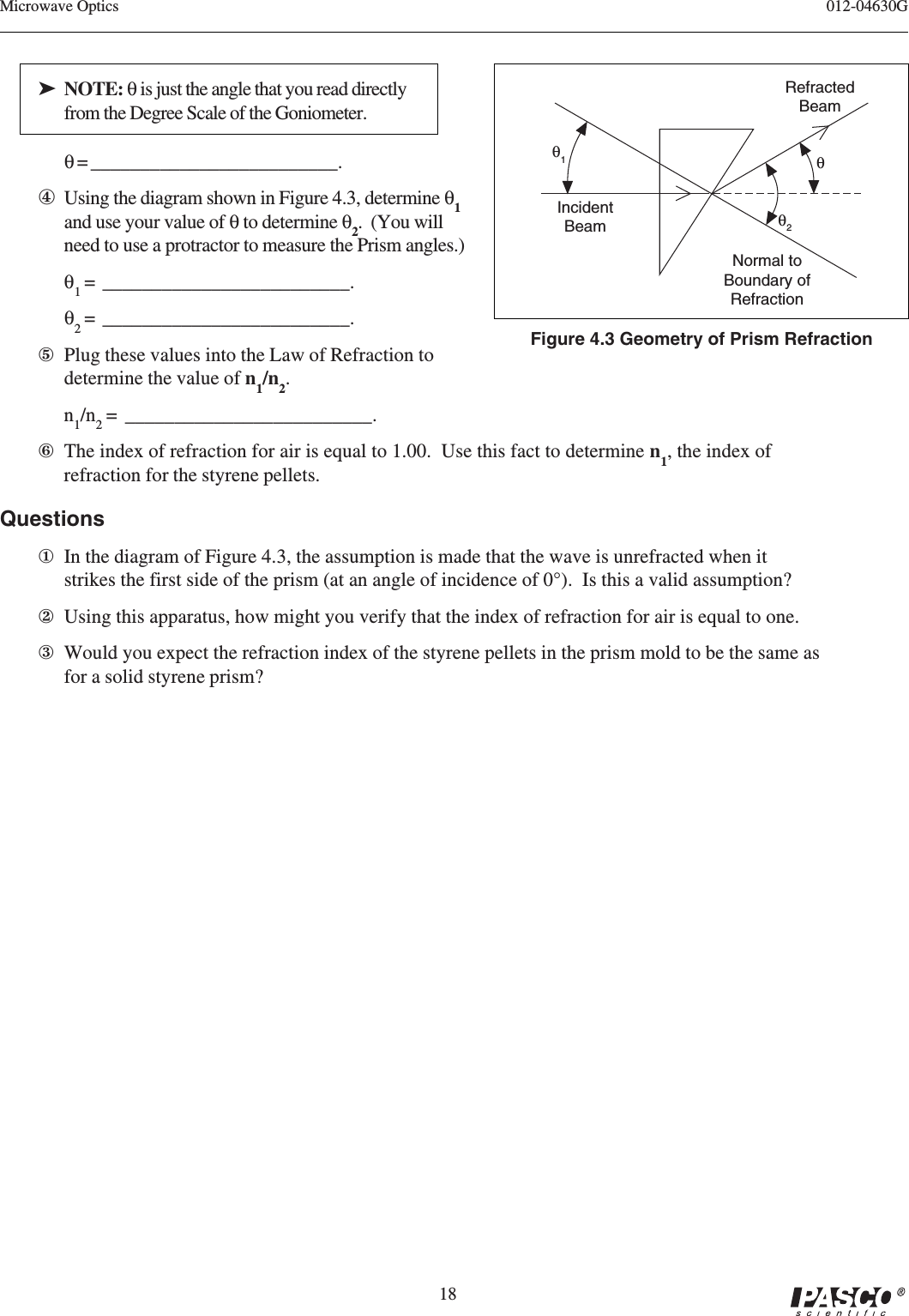 18012-04630GMicrowave OpticsRefractedBeamNormal toBoundary ofRefractionθ2θθ1Figure 4.3 Geometry of Prism RefractionIncidentBeam➤ NOTE: θ is just the angle that you read directlyfrom the Degree Scale of the Goniometer.θ = _________________________.④Using the diagram shown in Figure 4.3, determine θ1and use your value of θ to determine θ2.  (You willneed to use a protractor to measure the Prism angles.)θ1 =  _________________________.θ2 =  _________________________.⑤Plug these values into the Law of Refraction todetermine the value of n1/n2.n1/n2 =  _________________________.⑥The index of refraction for air is equal to 1.00.  Use this fact to determine n1, the index ofrefraction for the styrene pellets.Questions①In the diagram of Figure 4.3, the assumption is made that the wave is unrefracted when itstrikes the first side of the prism (at an angle of incidence of 0°).  Is this a valid assumption?②Using this apparatus, how might you verify that the index of refraction for air is equal to one.③Would you expect the refraction index of the styrene pellets in the prism mold to be the same asfor a solid styrene prism?