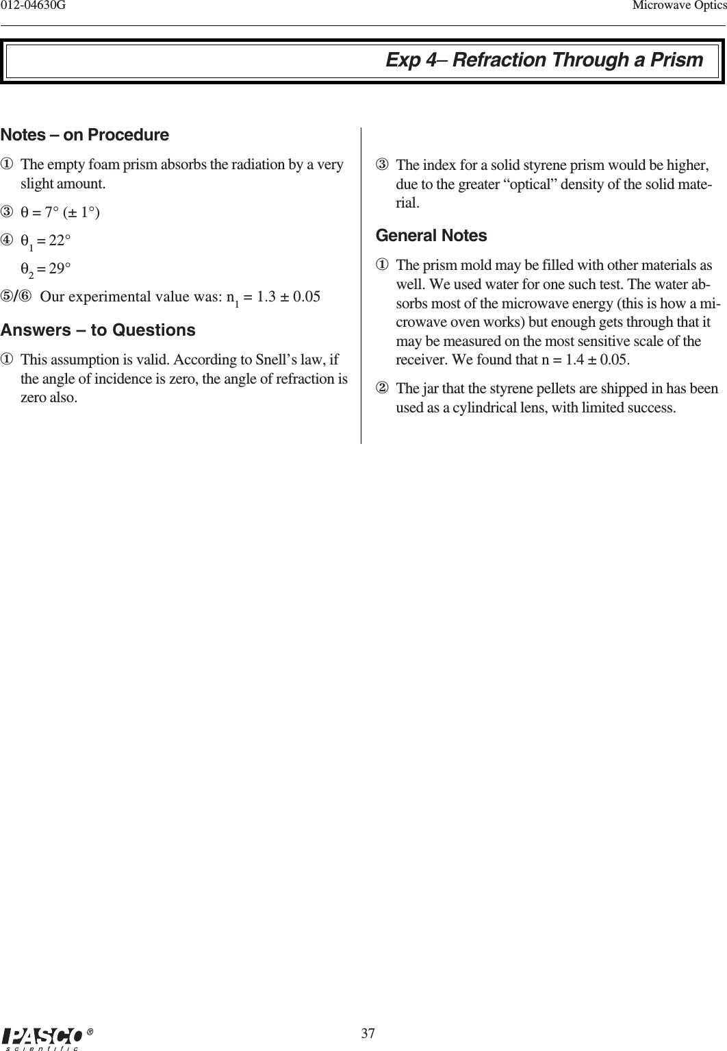 37012-04630G Microwave OpticsExp 4– Refraction Through a PrismNotes – on Procedure①The empty foam prism absorbs the radiation by a veryslight amount.③θ = 7° (± 1°)④θ1 = 22°θ2 = 29°⑤/⑥  Our experimental value was: n1 = 1.3 ± 0.05Answers – to Questions①This assumption is valid. According to Snell’s law, ifthe angle of incidence is zero, the angle of refraction iszero also.③The index for a solid styrene prism would be higher,due to the greater “optical” density of the solid mate-rial.General Notes①The prism mold may be filled with other materials aswell. We used water for one such test. The water ab-sorbs most of the microwave energy (this is how a mi-crowave oven works) but enough gets through that itmay be measured on the most sensitive scale of thereceiver. We found that n = 1.4 ± 0.05.②The jar that the styrene pellets are shipped in has beenused as a cylindrical lens, with limited success.