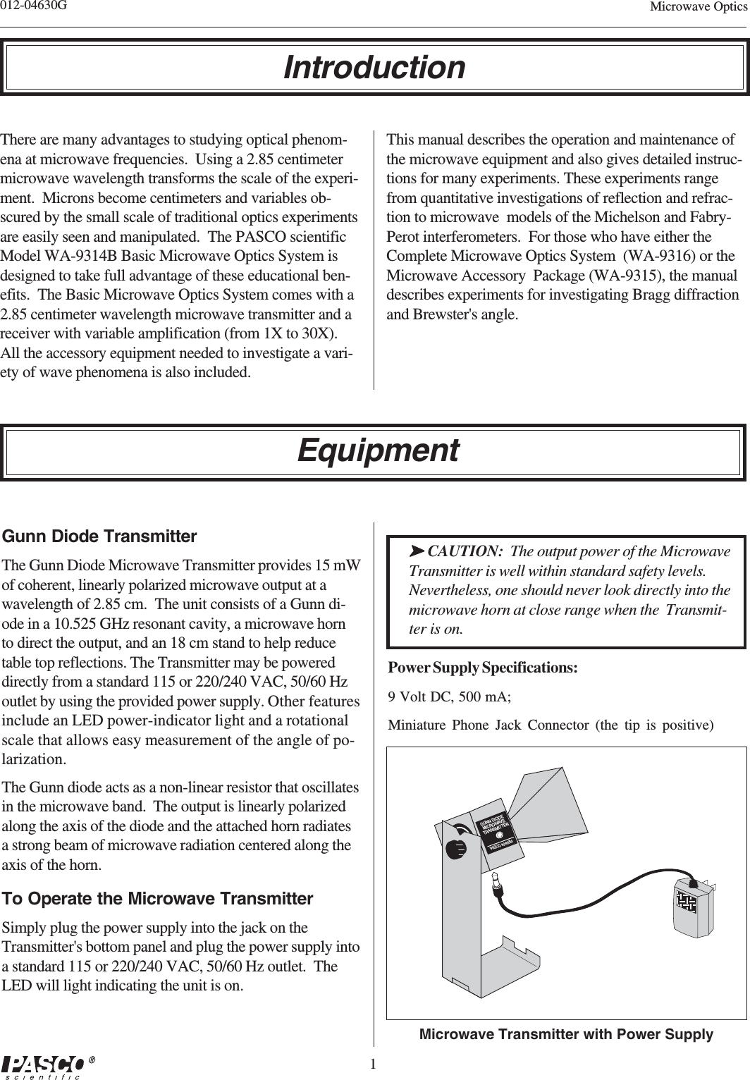 1012-04630G Microwave OpticsMicrowave Transmitter with Power SupplyIntroductionGUNN DIODEMICROWAVETRANSMITTERPAS CO scientificGunn Diode TransmitterThe Gunn Diode Microwave Transmitter provides 15 mWof coherent, linearly polarized microwave output at awavelength of 2.85 cm.  The unit consists of a Gunn di-ode in a 10.525 GHz resonant cavity, a microwave hornto direct the output, and an 18 cm stand to help reducetable top reflections. The Transmitter may be powereddirectly from a standard 115 or 220/240 VAC, 50/60 Hzoutlet by using the provided power supply. Other featuresinclude an LED power-indicator light and a rotationalscale that allows easy measurement of the angle of po-larization.The Gunn diode acts as a non-linear resistor that oscillatesin the microwave band.  The output is linearly polarizedalong the axis of the diode and the attached horn radiatesa strong beam of microwave radiation centered along theaxis of the horn.To Operate the Microwave TransmitterSimply plug the power supply into the jack on theTransmitter&apos;s bottom panel and plug the power supply intoa standard 115 or 220/240 VAC, 50/60 Hz outlet.  TheLED will light indicating the unit is on.➤➤➤➤➤ CAUTION:  The output power of the MicrowaveTransmitter is well within standard safety levels.Nevertheless, one should never look directly into themicrowave horn at close range when the  Transmit-ter is on.Power Supply Specifications:9 Volt DC, 500 mA;Miniature Phone Jack Connector (the tip is positive)EquipmentThere are many advantages to studying optical phenom-ena at microwave frequencies.  Using a 2.85 centimetermicrowave wavelength transforms the scale of the experi-ment.  Microns become centimeters and variables ob-scured by the small scale of traditional optics experimentsare easily seen and manipulated.  The PASCO scientificModel WA-9314B Basic Microwave Optics System isdesigned to take full advantage of these educational ben-efits.  The Basic Microwave Optics System comes with a2.85 centimeter wavelength microwave transmitter and areceiver with variable amplification (from 1X to 30X).All the accessory equipment needed to investigate a vari-ety of wave phenomena is also included.This manual describes the operation and maintenance ofthe microwave equipment and also gives detailed instruc-tions for many experiments. These experiments rangefrom quantitative investigations of reflection and refrac-tion to microwave  models of the Michelson and Fabry-Perot interferometers.  For those who have either theComplete Microwave Optics System  (WA-9316) or theMicrowave Accessory  Package (WA-9315), the manualdescribes experiments for investigating Bragg diffractionand Brewster&apos;s angle.