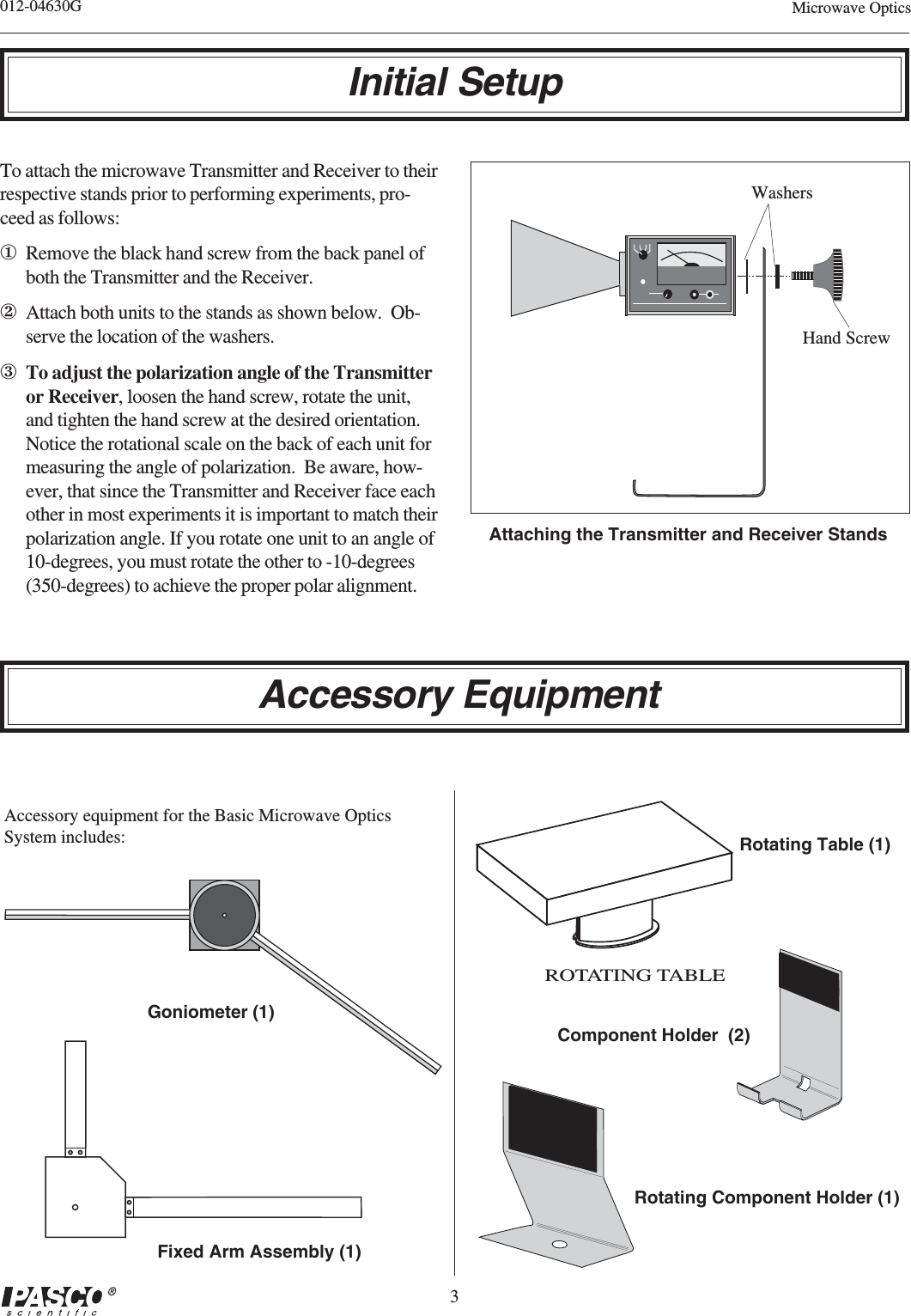 3012-04630G Microwave OpticsInitial SetupAttaching the Transmitter and Receiver StandsHand ScrewWashersFixed Arm Assembly (1)Goniometer (1)Accessory equipment for the Basic Microwave OpticsSystem includes:Rotating Component Holder (1)Component Holder  (2)ROTATING TABLERotating Table (1)Accessory EquipmentTo attach the microwave Transmitter and Receiver to theirrespective stands prior to performing experiments, pro-ceed as follows:①Remove the black hand screw from the back panel ofboth the Transmitter and the Receiver.②Attach both units to the stands as shown below.  Ob-serve the location of the washers.③To adjust the polarization angle of the Transmitteror Receiver, loosen the hand screw, rotate the unit,and tighten the hand screw at the desired orientation.Notice the rotational scale on the back of each unit formeasuring the angle of polarization.  Be aware, how-ever, that since the Transmitter and Receiver face eachother in most experiments it is important to match theirpolarization angle. If you rotate one unit to an angle of10-degrees, you must rotate the other to -10-degrees(350-degrees) to achieve the proper polar alignment.