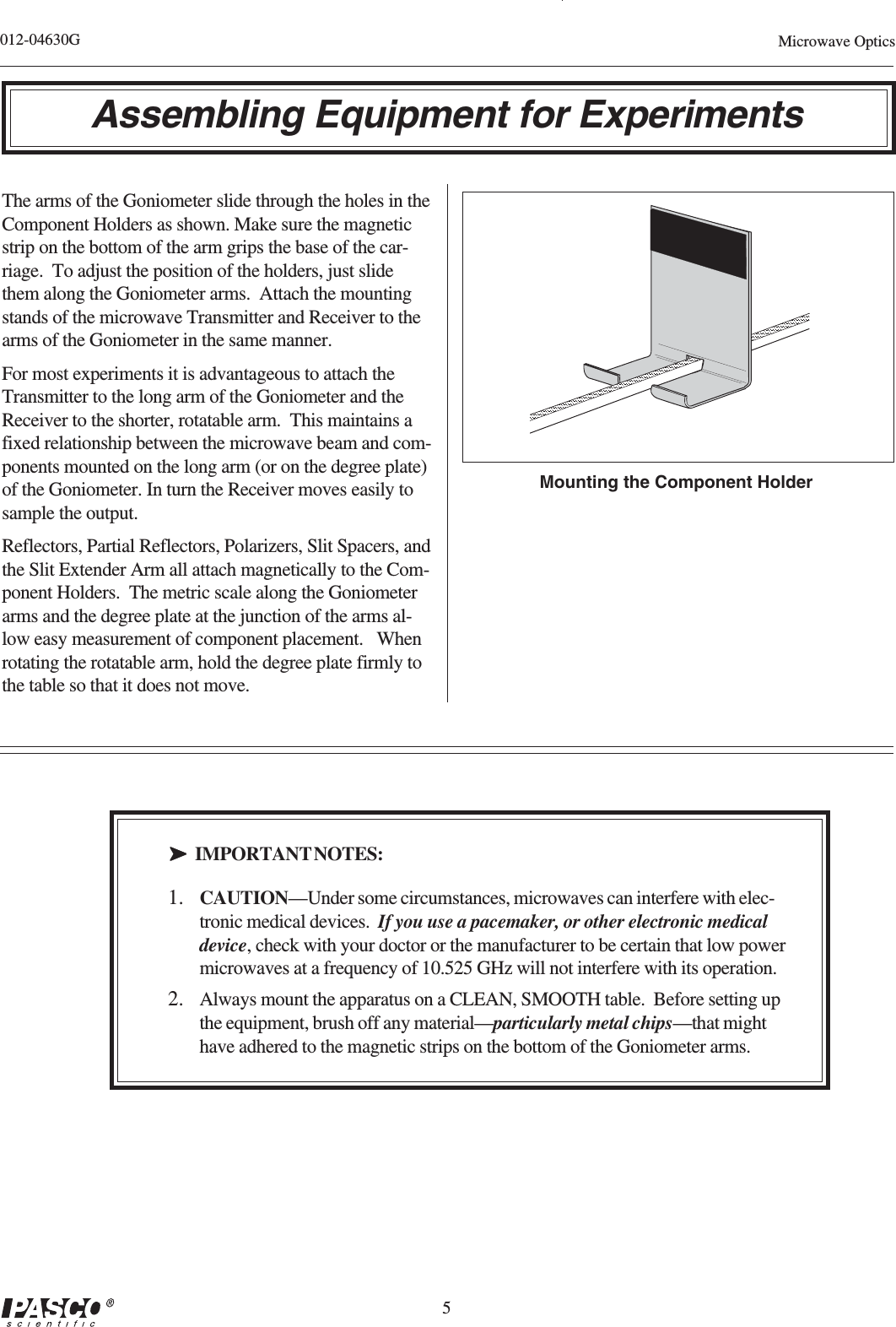 5012-04630G Microwave OpticsAssembling Equipment for ExperimentsThe arms of the Goniometer slide through the holes in theComponent Holders as shown. Make sure the magneticstrip on the bottom of the arm grips the base of the car-riage.  To adjust the position of the holders, just slidethem along the Goniometer arms.  Attach the mountingstands of the microwave Transmitter and Receiver to thearms of the Goniometer in the same manner.For most experiments it is advantageous to attach theTransmitter to the long arm of the Goniometer and theReceiver to the shorter, rotatable arm.  This maintains afixed relationship between the microwave beam and com-ponents mounted on the long arm (or on the degree plate)of the Goniometer. In turn the Receiver moves easily tosample the output.Reflectors, Partial Reflectors, Polarizers, Slit Spacers, andthe Slit Extender Arm all attach magnetically to the Com-ponent Holders.  The metric scale along the Goniometerarms and the degree plate at the junction of the arms al-low easy measurement of component placement.   Whenrotating the rotatable arm, hold the degree plate firmly tothe table so that it does not move.➤➤➤➤➤IMPORTANT NOTES:1. CAUTION—Under some circumstances, microwaves can interfere with elec-tronic medical devices.  If you use a pacemaker, or other electronic medicaldevice, check with your doctor or the manufacturer to be certain that low powermicrowaves at a frequency of 10.525 GHz will not interfere with its operation.2. Always mount the apparatus on a CLEAN, SMOOTH table.  Before setting upthe equipment, brush off any material—particularly metal chips—that mighthave adhered to the magnetic strips on the bottom of the Goniometer arms.Mounting the Component Holder
