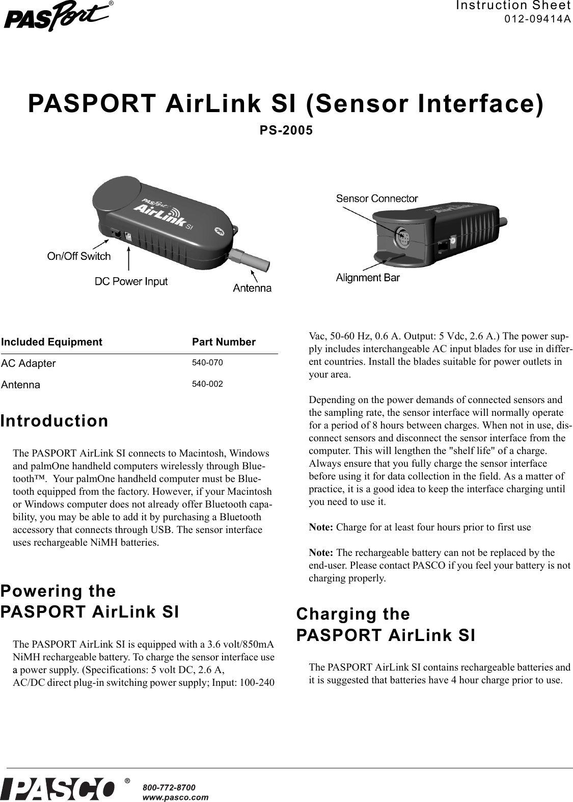 ®Instruction Sheet012-09414APASPORT AirLink SI (Sensor Interface)PS-2005IntroductionThe PASPORT AirLink SI connects to Macintosh, Windows and palmOne handheld computers wirelessly through Blue-tooth™.  Your palmOne handheld computer must be Blue-tooth equipped from the factory. However, if your Macintosh or Windows computer does not already offer Bluetooth capa-bility, you may be able to add it by purchasing a Bluetooth accessory that connects through USB. The sensor interface uses rechargeable NiMH batteries.Powering the PASPORT AirLink SIThe PASPORT AirLink SI is equipped with a 3.6 volt/850mA NiMH rechargeable battery. To charge the sensor interface use a power supply. (Specifications: 5 volt DC, 2.6 A, AC/DC direct plug-in switching power supply; Input: 100-240 Vac, 50-60 Hz, 0.6 A. Output: 5 Vdc, 2.6 A.) The power sup-ply includes interchangeable AC input blades for use in differ-ent countries. Install the blades suitable for power outlets in your area.Depending on the power demands of connected sensors and the sampling rate, the sensor interface will normally operate for a period of 8 hours between charges. When not in use, dis-connect sensors and disconnect the sensor interface from the computer. This will lengthen the &quot;shelf life&quot; of a charge. Always ensure that you fully charge the sensor interface before using it for data collection in the field. As a matter of practice, it is a good idea to keep the interface charging until you need to use it.Note: Charge for at least four hours prior to first useNote: The rechargeable battery can not be replaced by the end-user. Please contact PASCO if you feel your battery is not charging properly.Charging the PASPORT AirLink SIThe PASPORT AirLink SI contains rechargeable batteries and it is suggested that batteries have 4 hour charge prior to use.Included Equipment Part NumberAC Adapter540-070Antenna540-002
