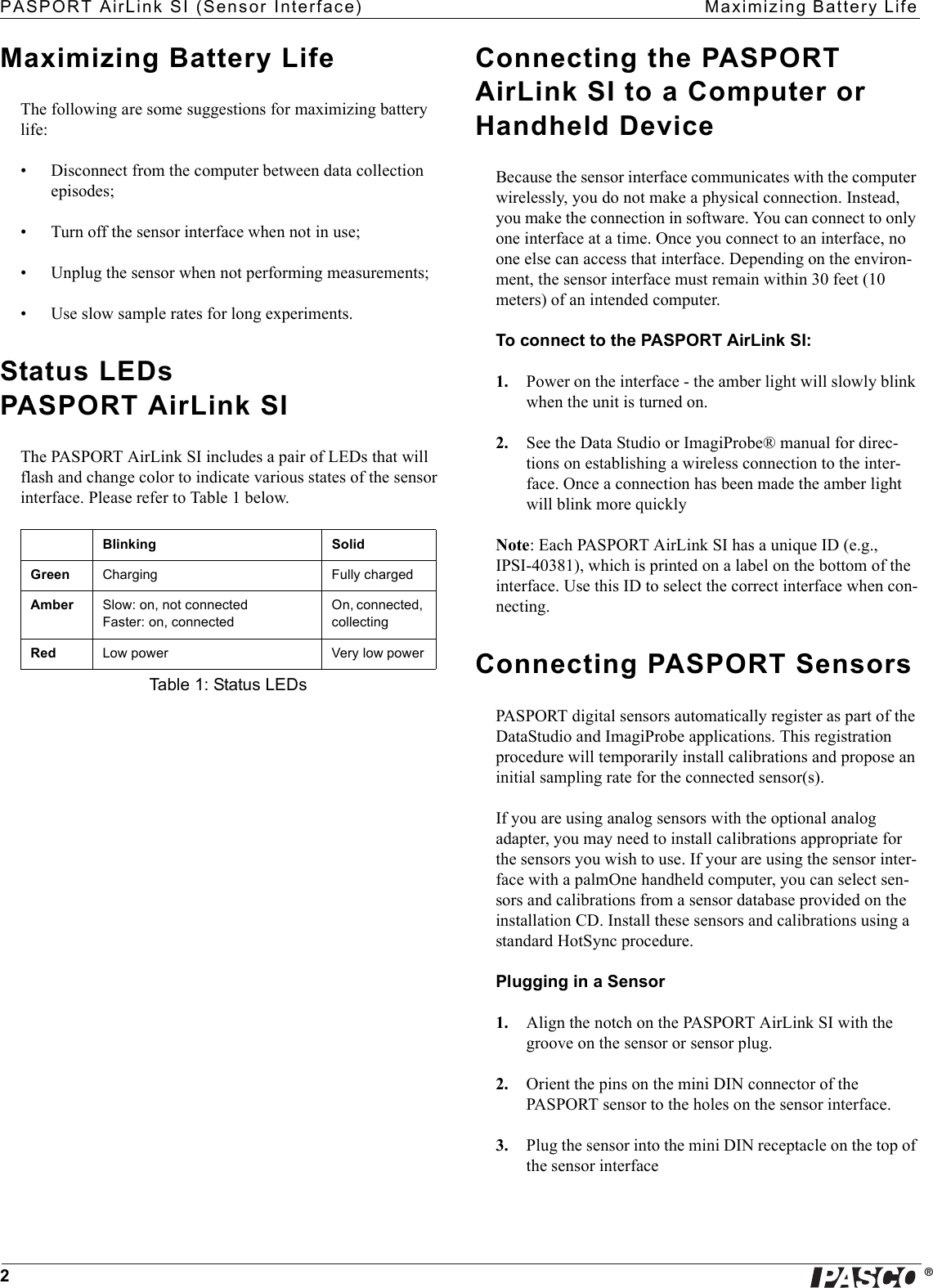 ®PASPORT AirLink SI (Sensor Interface) Maximizing Battery Life2Maximizing Battery LifeThe following are some suggestions for maximizing battery life:• Disconnect from the computer between data collection episodes;• Turn off the sensor interface when not in use;• Unplug the sensor when not performing measurements;• Use slow sample rates for long experiments.Status LEDs PASPORT AirLink SIThe PASPORT AirLink SI includes a pair of LEDs that will flash and change color to indicate various states of the sensor interface. Please refer to Table 1 below.Connecting the PASPORT AirLink SI to a Computer or Handheld DeviceBecause the sensor interface communicates with the computer wirelessly, you do not make a physical connection. Instead, you make the connection in software. You can connect to only one interface at a time. Once you connect to an interface, no one else can access that interface. Depending on the environ-ment, the sensor interface must remain within 30 feet (10 meters) of an intended computer.To connect to the PASPORT AirLink SI:1. Power on the interface - the amber light will slowly blink when the unit is turned on.2. See the Data Studio or ImagiProbe® manual for direc-tions on establishing a wireless connection to the inter-face. Once a connection has been made the amber light will blink more quicklyNote: Each PASPORT AirLink SI has a unique ID (e.g., IPSI-40381), which is printed on a label on the bottom of the interface. Use this ID to select the correct interface when con-necting.Connecting PASPORT SensorsPASPORT digital sensors automatically register as part of the DataStudio and ImagiProbe applications. This registration procedure will temporarily install calibrations and propose an initial sampling rate for the connected sensor(s).If you are using analog sensors with the optional analog adapter, you may need to install calibrations appropriate for the sensors you wish to use. If your are using the sensor inter-face with a palmOne handheld computer, you can select sen-sors and calibrations from a sensor database provided on the installation CD. Install these sensors and calibrations using a standard HotSync procedure.Plugging in a Sensor1. Align the notch on the PASPORT AirLink SI with the groove on the sensor or sensor plug.2. Orient the pins on the mini DIN connector of the PASPORT sensor to the holes on the sensor interface.3. Plug the sensor into the mini DIN receptacle on the top of the sensor interfaceBlinking SolidGreen Charging Fully chargedAmber Slow: on, not connectedFaster: on, connectedOn, connected, collectingRed Low power Very low powerTable 1: Status LEDs
