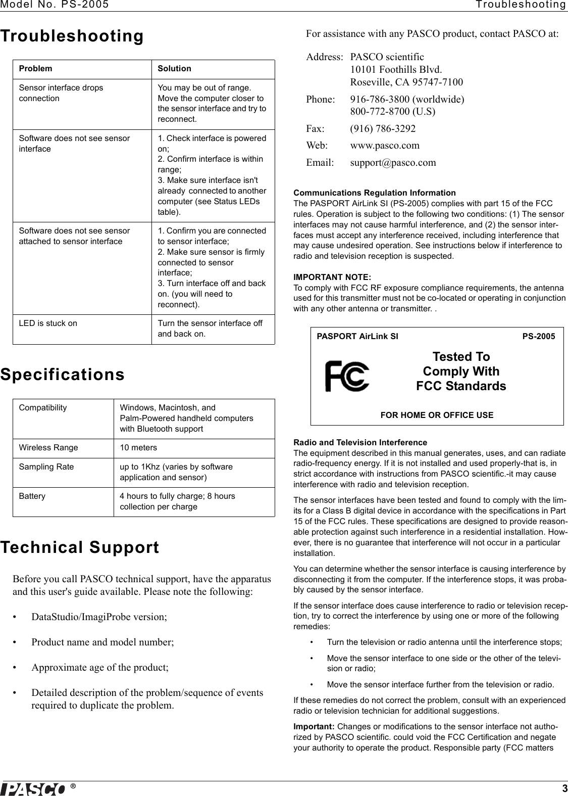 ®Model No. PS-2005  Troubleshooting3TroubleshootingSpecificationsTechnical SupportBefore you call PASCO technical support, have the apparatus and this user&apos;s guide available. Please note the following:• DataStudio/ImagiProbe version;• Product name and model number;• Approximate age of the product;• Detailed description of the problem/sequence of events required to duplicate the problem.For assistance with any PASCO product, contact PASCO at:Communications Regulation InformationThe PASPORT AirLink SI (PS-2005) complies with part 15 of the FCC rules. Operation is subject to the following two conditions: (1) The sensor interfaces may not cause harmful interference, and (2) the sensor inter-faces must accept any interference received, including interference that may cause undesired operation. See instructions below if interference to radio and television reception is suspected.IMPORTANT NOTE: To comply with FCC RF exposure compliance requirements, the antenna used for this transmitter must not be co-located or operating in conjunction with any other antenna or transmitter. . Radio and Television InterferenceThe equipment described in this manual generates, uses, and can radiate radio-frequency energy. If it is not installed and used properly-that is, in strict accordance with instructions from PASCO scientific.-it may cause interference with radio and television reception.The sensor interfaces have been tested and found to comply with the lim-its for a Class B digital device in accordance with the specifications in Part 15 of the FCC rules. These specifications are designed to provide reason-able protection against such interference in a residential installation. How-ever, there is no guarantee that interference will not occur in a particular installation.You can determine whether the sensor interface is causing interference by disconnecting it from the computer. If the interference stops, it was proba-bly caused by the sensor interface.If the sensor interface does cause interference to radio or television recep-tion, try to correct the interference by using one or more of the following remedies:• Turn the television or radio antenna until the interference stops;• Move the sensor interface to one side or the other of the televi-sion or radio;• Move the sensor interface further from the television or radio.If these remedies do not correct the problem, consult with an experienced radio or television technician for additional suggestions.Important: Changes or modifications to the sensor interface not autho-rized by PASCO scientific. could void the FCC Certification and negate your authority to operate the product. Responsible party (FCC matters Problem SolutionSensor interface drops connectionYou may be out of range. Move the computer closer to the sensor interface and try to reconnect.Software does not see sensor interface1. Check interface is powered on; 2. Confirm interface is within range; 3. Make sure interface isn&apos;t already  connected to another computer (see Status LEDs table).Software does not see sensor attached to sensor interface1. Confirm you are connected to sensor interface; 2. Make sure sensor is firmly connected to sensor interface; 3. Turn interface off and back on. (you will need to reconnect).LED is stuck on Turn the sensor interface off and back on.Compatibility Windows, Macintosh, and Palm-Powered handheld computers with Bluetooth supportWireless Range 10 metersSampling Rate up to 1Khz (varies by software application and sensor)Battery 4 hours to fully charge; 8 hours collection per chargeAddress: PASCO scientific10101 Foothills Blvd.Roseville, CA 95747-7100Phone: 916-786-3800 (worldwide)800-772-8700 (U.S)Fax: (916) 786-3292Web: www.pasco.comEmail: support@pasco.comPASPORT AirLink SI PS-2005Tested To Comply With FCC StandardsFOR HOME OR OFFICE USE