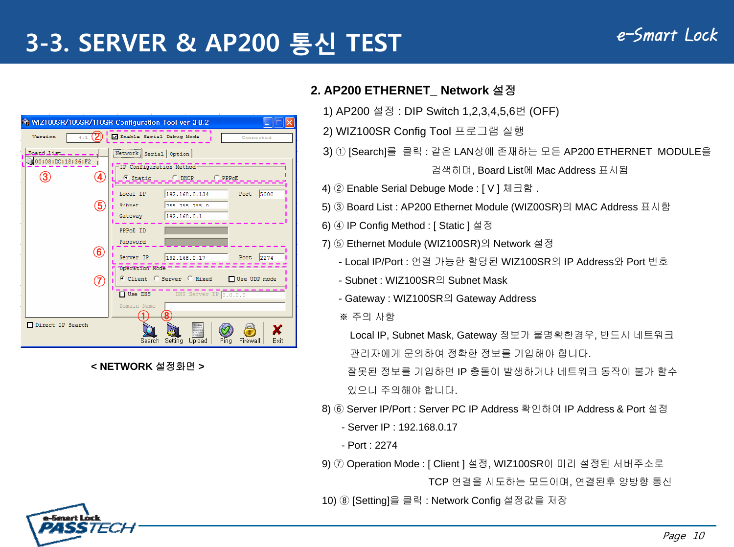 e-Smart Lock3-3. SERVER &amp; AP200 통신 TEST②2. AP200 ETHERNET_ Network 설정1) AP200 설정 : DIP Switch 1,2,3,4,5,6번(OFF)2) WIZ100SR Config Tool 프로그램 실행②③④⑤3) ①[Search]를클릭: 같은 LAN상에 존재하는 모든 AP200 ETHERNET  MODULE을검색하며, Board List에Mac Address 표시됨4) ②Enable Serial Debuge Mode : [ V ] 체크함 .5)③Board List : AP200 Ethernet Module (WIZ00SR)의MAC Address표시함⑤⑥5) ③Board List : AP200 Ethernet Module (WIZ00SR)의MAC Address 표시함6) ④IP Config Method : [ Static ] 설정7) ⑤Ethernet Module (WIZ100SR)의Network 설정- Local IP/Port : 연결 가능한 할당된 WIZ100SR의IP Address와Port 번호①⑧⑦- Subnet : WIZ100SR의Subnet Mask- Gateway : WIZ100SR의Gateway Address※주의사항Local IP, Subnet Mask, Gateway 정보가 불명확한경우, 반드시 네트워크관리자에게 문의하여 정확한 정보를 기입해야 합니다.잘못된 정보를 기입하면 IP 충돌이 발생하거나 네트워크 동작이 불가 할수있으니 주의해야 합니다.8) ⑥Server IP/Port : Server PC IP Address 확인하여IP Address &amp; Port 설정&lt; NETWORK 설정화면 &gt;)⑥확하여정- Server IP : 192.168.0.17- Port : 22749) ⑦Operation Mode : [ Client ] 설정, WIZ100SR이 미리 설정된 서버주소로TCP연결을시도하는모드이며연결된후양방향통신Page  10TCP 연결을시도하는모드이며, 연결된후양방향통신10) ⑧[Setting]을클릭: Network Config 설정값을 저장