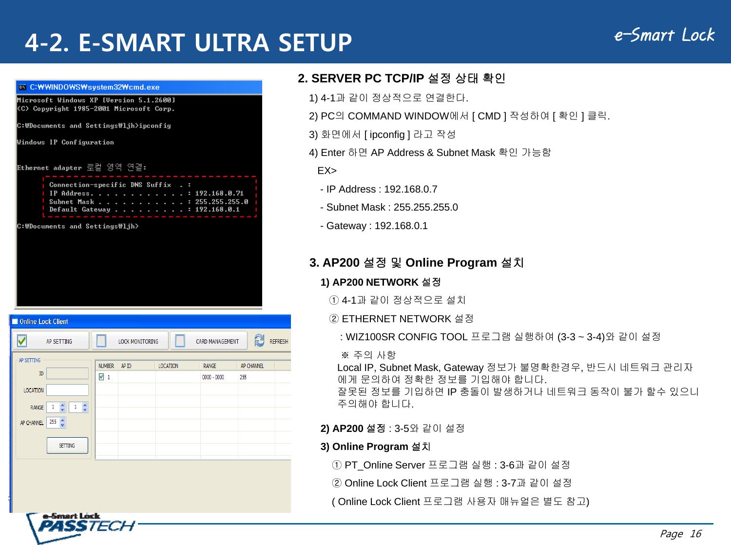 e-Smart Lock4-2. E-SMART ULTRA SETUP2. SERVER PC TCP/IP 설정 상태 확인1) 4-1과 같이 정상적으로 연결한다.2) PC의COMMAND WINDOW에서 [ CMD ] 작성하여 [ 확인 ] 클릭.3)화면에서[ ipconfig ]라고작성3) 화면에서[ ipconfig ] 라고작성4) Enter 하면 AP Address &amp; Subnet Mask 확인 가능함EX&gt;- IP Address : 192.168.0.7Subnet Mask : 255 255 255 0-Subnet Mask : 255.255.255.0- Gateway : 192.168.0.13. AP200 설정 및 Online Program 설치1) AP200 NETWORK 설정①4-1과 같이 정상적으로 설치②ETHERNET NETWORK 설정: WIZ100SR CONFIG TOOL 프로그램 실행하여 (3-3 ~ 3-4)와같이설정※주의사항Local IP, Subnet Mask, Gateway 정보가 불명확한경우, 반드시 네트워크 관리자에게 문의하여 정확한 정보를 기입해야 합니다.잘못된 정보를 기입하면 IP 충돌이 발생하거나 네트워크 동작이 불가 할수 있으니주의해야 합니다.2) AP200 설정 : 3-5와같이설정3) Online Program 설치①PT_Online Server 프로그램 실행 : 3-6과같이설정②Oli L kCli t프로그램실행37과같이설정Page  16②Online Lock Client 프로그램실행: 3-7과같이설정( Online Lock Client 프로그램 사용자 매뉴얼은 별도 참고)