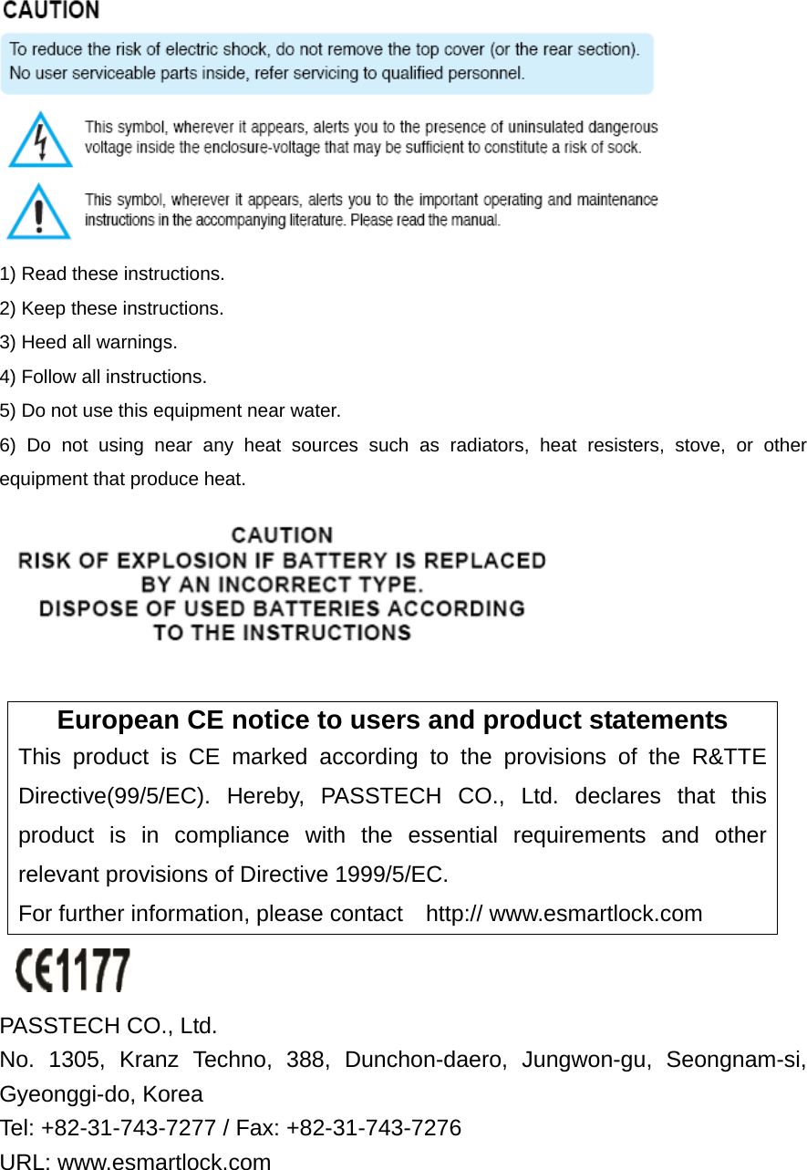  1) Read these instructions. 2) Keep these instructions. 3) Heed all warnings. 4) Follow all instructions.   5) Do not use this equipment near water. 6) Do not using near any heat sources such as radiators, heat resisters, stove, or other equipment that produce heat.   European CE notice to users and product statements This product is CE marked according to the provisions of the R&amp;TTE Directive(99/5/EC). Hereby, PASSTECH CO., Ltd. declares that this product is in compliance with the essential requirements and other relevant provisions of Directive 1999/5/EC.   For further information, please contact    http:// www.esmartlock.com   PASSTECH CO., Ltd.   No. 1305, Kranz Techno, 388, Dunchon-daero, Jungwon-gu, Seongnam-si, Gyeonggi-do, Korea Tel: +82-31-743-7277 / Fax: +82-31-743-7276   URL: www.esmartlock.com 