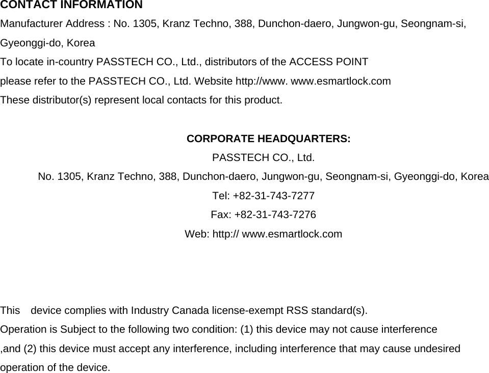  CONTACT INFORMATION Manufacturer Address : No. 1305, Kranz Techno, 388, Dunchon-daero, Jungwon-gu, Seongnam-si,   Gyeonggi-do, Korea To locate in-country PASSTECH CO., Ltd., distributors of the ACCESS POINT please refer to the PASSTECH CO., Ltd. Website http://www. www.esmartlock.com These distributor(s) represent local contacts for this product.  CORPORATE HEADQUARTERS: PASSTECH CO., Ltd.   No. 1305, Kranz Techno, 388, Dunchon-daero, Jungwon-gu, Seongnam-si, Gyeonggi-do, Korea   Tel: +82-31-743-7277 Fax: +82-31-743-7276 Web: http:// www.esmartlock.com    This  device complies with Industry Canada license-exempt RSS standard(s).   Operation is Subject to the following two condition: (1) this device may not cause interference ,and (2) this device must accept any interference, including interference that may cause undesired   operation of the device.                    