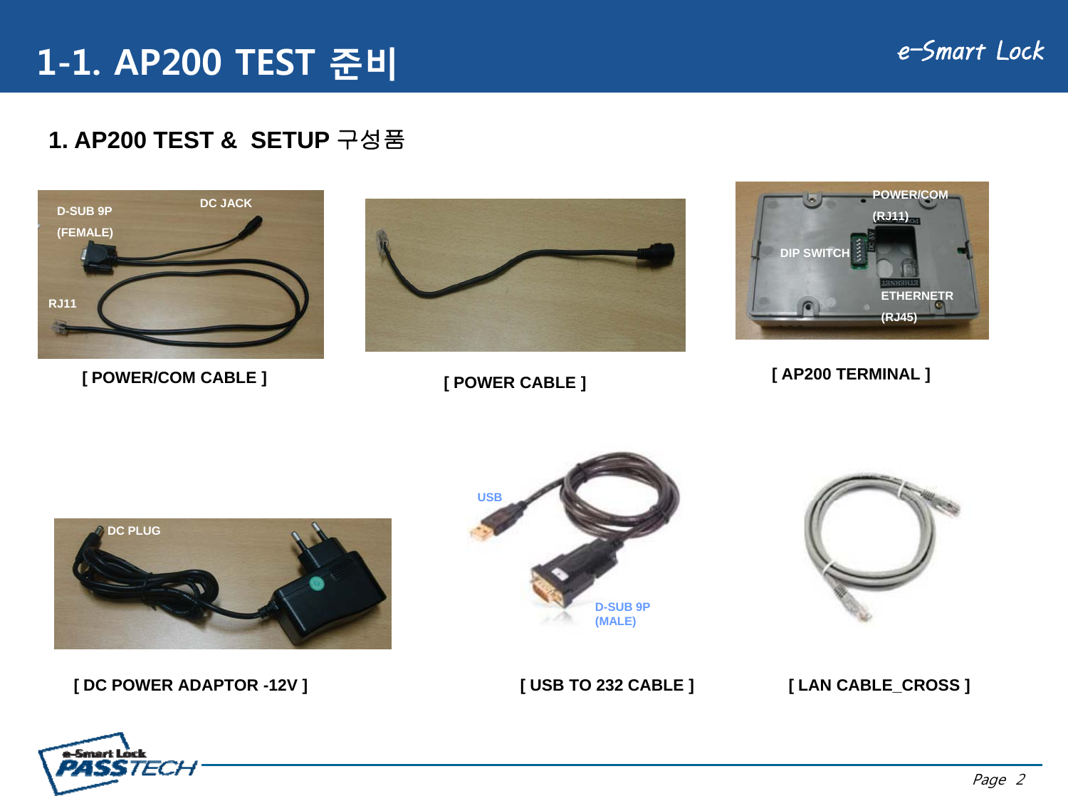 e-Smart Lock1-1. AP200 TEST 준비DC JACKPOWER/COM1. AP200 TEST &amp;  SETUP 구성품DC JACKRJ11D-SUB 9P(FEMALE)DIP SWITCH(RJ11)ETHERNETR[ POWER/COM CABLE ] [ AP200 TERMINAL ]RJ11(RJ45)[ POWER CABLE ]USBDC PLUGUSB[ DC POWER ADAPTOR -12V ] [ USB TO 232 CABLE ]D-SUB 9P (MALE)[ LAN CABLE_CROSS ]Page  2