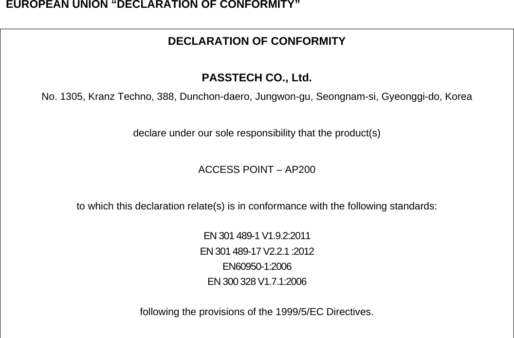     EUROPEAN UNION “DECLARATION OF CONFORMITY”  DECLARATION OF CONFORMITY  PASSTECH CO., Ltd. No. 1305, Kranz Techno, 388, Dunchon-daero, Jungwon-gu, Seongnam-si, Gyeonggi-do, Korea  declare under our sole responsibility that the product(s)  ACCESS POINT – AP200  to which this declaration relate(s) is in conformance with the following standards:  EN 301 489-1 V1.9.2:2011 EN 301 489-17 V2.2.1 :2012 EN60950-1:2006 EN 300 328 V1.7.1:2006  following the provisions of the 1999/5/EC Directives.   