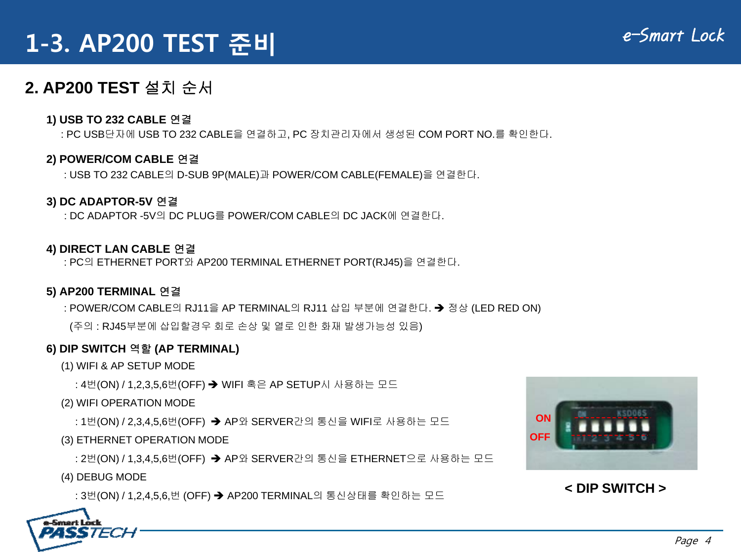 e-Smart Lock1-3. AP200 TEST 준비DC JACKD-SUB 9P(FEMA E)1) USB TO 232 CABLE 연결: PC USB단자에 USB TO 232 CABLE을 연결하고, PC 장치관리자에서 생성된 COM PORT NO.를 확인한다.2. AP200 TEST 설치 순서(FEMALE),2) POWER/COM CABLE 연결: USB TO 232 CABLE의D-SUB 9P(MALE)과POWER/COM CABLE(FEMALE)을 연결한다.3) DC ADAPTOR-5V 연결: DC ADAPTOR -5V의DC PLUG를POWER/COM CABLE의DC JACK에 연결한다.4) DIRECT LAN CABLE 연결: PC의ETHERNET PORT와AP200 TERMINAL ETHERNET PORT(RJ45)을 연결한다.5) AP200 TERMINAL 연결: POWER/COM CABLE의RJ11을AP TERMINAL의RJ11 삽입 부분에 연결한다. Î정상 (LED RED ON)(주의 : RJ45부분에 삽입할경우 회로 손상 및 열로 인한 화재 발생가능성 있음)6) DIP SWITCH역할(AP TERMINAL)6) DIP SWITCH 역할(AP TERMINAL)(1) WIFI &amp; AP SETUP MODE : 4번(ON) / 1,2,3,5,6번(OFF) ÎWIFI 혹은 AP SETUP시 사용하는 모드(2) WIFI OPERATION MODE ON: 1번(ON) / 2,3,4,5,6번(OFF)  ÎAP와SERVER간의 통신을 WIFI로 사용하는 모드(3) ETHERNET OPERATION MODE : 2번(ON) / 1,3,4,5,6번(OFF)  ÎAP와SERVER간의 통신을 ETHERNET으로 사용하는 모드(4) DEBUG MODE &lt; DIP SWITCH &gt;ONOFFPage  4: 3번(ON) / 1,2,4,5,6,번(OFF) ÎAP200 TERMINAL의 통신상태를 확인하는 모드&lt; DIP SWITCH &gt;