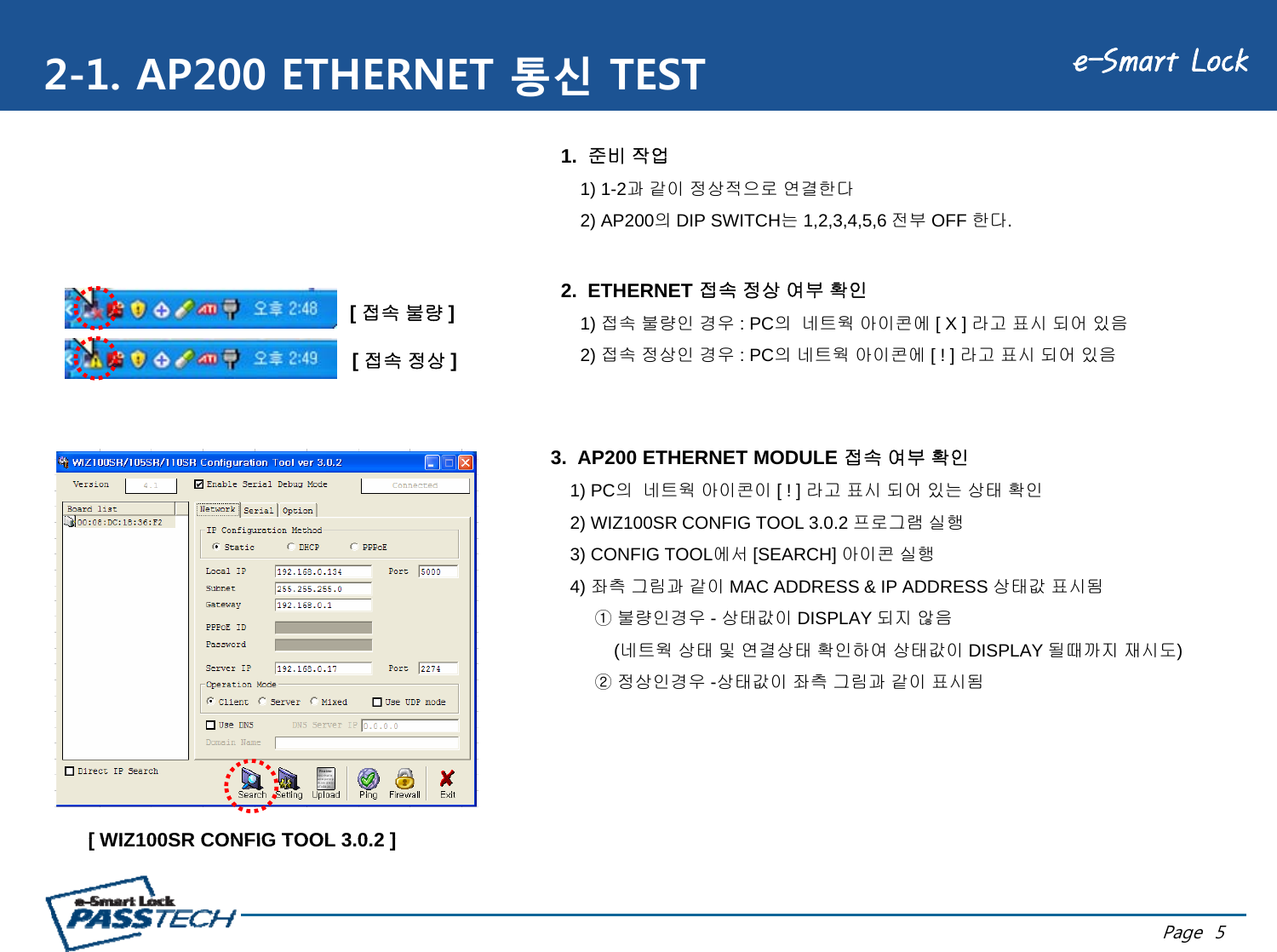 e-Smart Lock2-1. AP200 ETHERNET 통신 TEST1.  준비 작업1) 1-2과 같이 정상적으로 연결한다2) AP200의DIP SWITCH는1,2,3,4,5,6 전부 OFF 한다.2.  ETHERNET 접속 정상 여부 확인1) 접속 불량인 경우 : PC의 네트웍 아이콘에 [ X ] 라고 표시 되어 있음2)접속정상인경우:PC의네트웍아이콘에[!]라고표시되어있음[ 접속 불량 ][접속정상]2) 접속정상인경우: PC의네트웍아이콘에[ ! ] 라고표시되어있음3.  AP200 ETHERNET MODULE 접속 여부 확인[ 접속정상]1) PC의 네트웍 아이콘이 [ ! ] 라고 표시 되어 있는 상태 확인2) WIZ100SR CONFIG TOOL 3.0.2 프로그램 실행3) CONFIG TOOL에서 [SEARCH] 아이콘 실행4) 좌측 그림과 같이 MAC ADDRESS &amp; IP ADDRESS 상태값 표시됨① 불량인경우 -상태값이 DISPLAY 되지 않음(네트웍 상태 및 연결상태 확인하여 상태값이 DISPLAY 될때까지 재시도)② 정상인경우 -상태값이 좌측 그림과 같이 표시됨[ WIZ100SR CONFIG TOOL 3 0 2 ]Page  5[ WIZ100SR CONFIG TOOL 3.0.2 ]