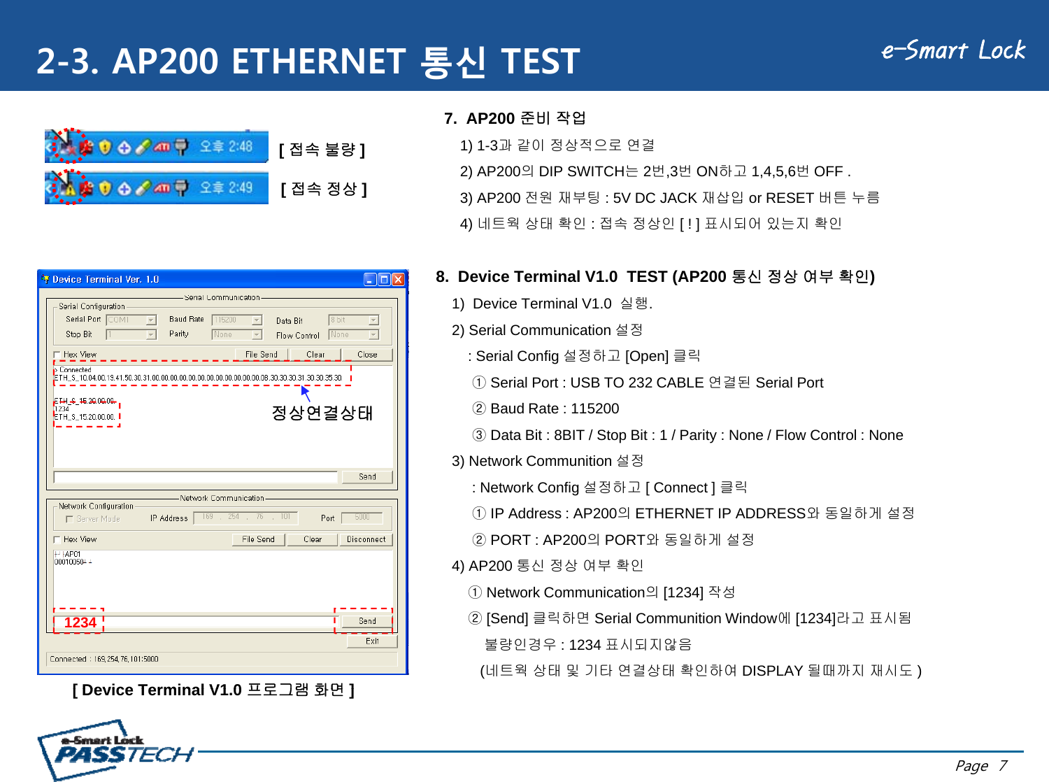 e-Smart Lock2-3. AP200 ETHERNET 통신 TEST7.  AP200 준비 작업1) 1-3과 같이 정상적으로 연결2) AP200의DIP SWITCH는2번,3번ON하고 1,4,5,6번OFF .3) AP200전원재부팅:5VDCJACK재삽입or RESET버튼누름[ 접속 불량 ][ 접속 정상]8.  Device Terminal V1.0  TEST (AP200 통신 정상 여부 확인)3) AP200 전원재부팅: 5V DC JACK 재삽입or RESET 버튼누름4) 네트웍 상태 확인 : 접속 정상인 [ ! ] 표시되어 있는지 확인[]1)  Device Terminal V1.0  실행.2) Serial Communication 설정: Serial Config 설정하고 [Open] 클릭①Serial Port : USB TO 232 CABLE 연결된 Serial Port②Baud Rate : 115200③Data Bit : 8BIT / Stop Bit : 1 / Parity : None / Flow Control : None3) Network Communition 설정: Network Config설정하고[ Connect ]클릭정상연결상태: Network Config 설정하고[ Connect ] 클릭①IP Address : AP200의ETHERNET IP ADDRESS와 동일하게 설정②PORT : AP200의PORT와 동일하게 설정4) AP200 통신 정상 여부 확인①Network Communication의[1234]작성①Network Communication의[1234] 작성②[Send] 클릭하면 Serial Communition Window에[1234]라고 표시됨불량인경우 : 1234 표시되지않음(네트웍 상태 및 기타 연결상태 확인하여 DISPLAY 될때까지 재시도 )[ Device Terminal V1 0프로그램화면]1234Page  7[ Device Terminal V1.0 프로그램화면]