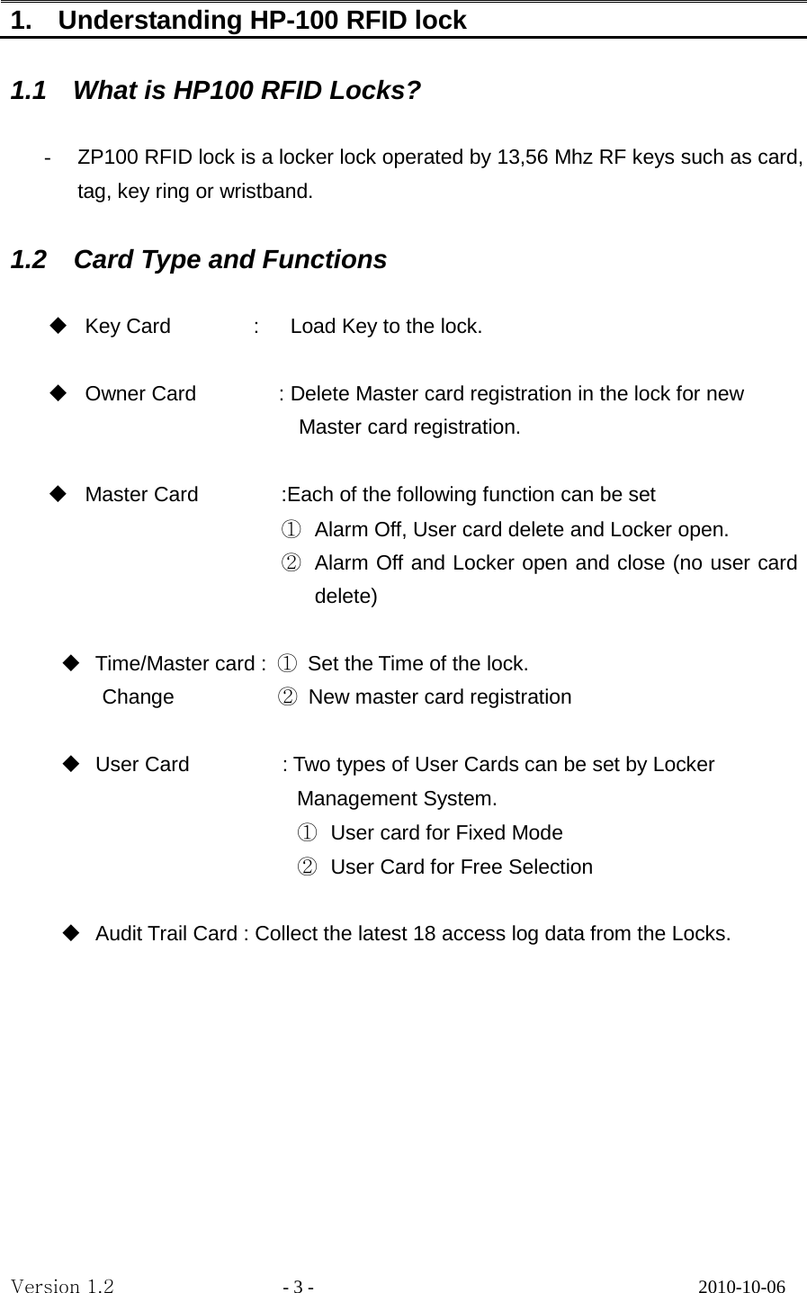 1.    Understanding HP-100 RFID lock    1.1  What is HP100 RFID Locks?  - ZP100 RFID lock is a locker lock operated by 13,56 Mhz RF keys such as card, tag, key ring or wristband.    1.2 Card Type and Functions   Key Card        :   Load Key to the lock.                           Owner Card        : Delete Master card registration in the lock for new     Master card registration.   Master Card        :Each of the following function can be set ① Alarm Off, User card delete and Locker open. ② Alarm Off and Locker open and close (no user card delete)     Time/Master card :  ① Set the Time of the lock.     Change          ② New master card registration     User Card                  : Two types of User Cards can be set by Locker       Management System.   ① User card for Fixed Mode ② User Card for Free Selection       Audit Trail Card : Collect the latest 18 access log data from the Locks.        Version 1.2                  - 3 -                                         2010-10-06 