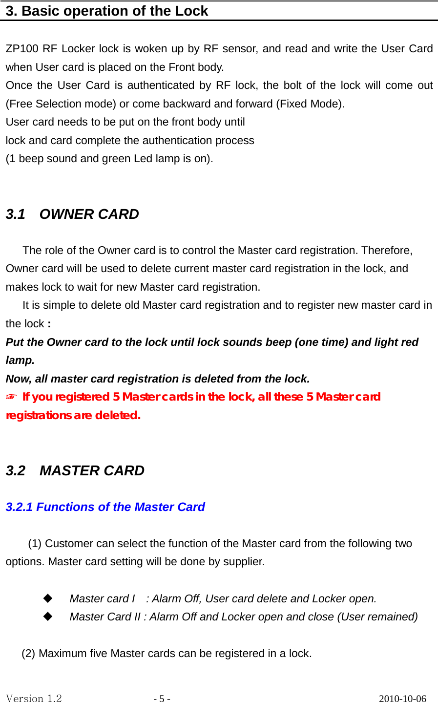 3. Basic operation of the Lock    ZP100 RF Locker lock is woken up by RF sensor, and read and write the User Card when User card is placed on the Front body.   Once the User Card is authenticated by RF lock, the bolt of the lock will come out (Free Selection mode) or come backward and forward (Fixed Mode). User card needs to be put on the front body until   lock and card complete the authentication process (1 beep sound and green Led lamp is on).   3.1    OWNER CARD  The role of the Owner card is to control the Master card registration. Therefore, Owner card will be used to delete current master card registration in the lock, and makes lock to wait for new Master card registration. It is simple to delete old Master card registration and to register new master card in the lock :   Put the Owner card to the lock until lock sounds beep (one time) and light red lamp. Now, all master card registration is deleted from the lock. ☞ If you registered 5 Master cards in the lock, all these 5 Master card registrations are deleted.   3.2  MASTER CARD  3.2.1 Functions of the Master Card      (1) Customer can select the function of the Master card from the following two options. Master card setting will be done by supplier.   Master card I    : Alarm Off, User card delete and Locker open.  Master Card II : Alarm Off and Locker open and close (User remained)  (2) Maximum five Master cards can be registered in a lock. Version 1.2                  - 5 -                                         2010-10-06 