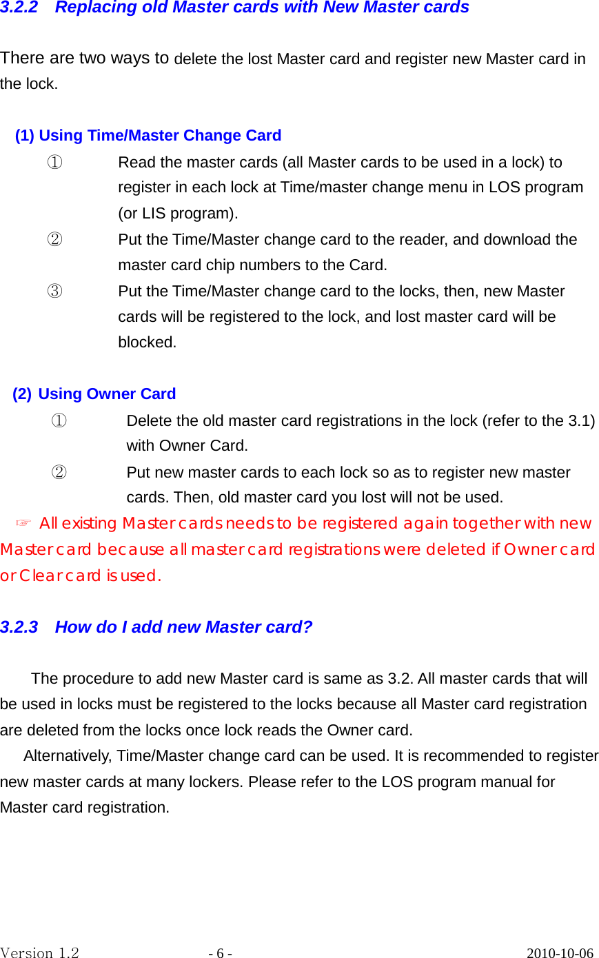  3.2.2    Replacing old Master cards with New Master cards  There are two ways to delete the lost Master card and register new Master card in the lock.  (1) Using Time/Master Change Card ① Read the master cards (all Master cards to be used in a lock) to register in each lock at Time/master change menu in LOS program (or LIS program). ② Put the Time/Master change card to the reader, and download the master card chip numbers to the Card.   ③ Put the Time/Master change card to the locks, then, new Master cards will be registered to the lock, and lost master card will be blocked.    (2) Using Owner Card   ① Delete the old master card registrations in the lock (refer to the 3.1) with Owner Card. ② Put new master cards to each lock so as to register new master cards. Then, old master card you lost will not be used. ☞ All existing Master cards needs to be registered again together with new Master card because all master card registrations were deleted if Owner card or Clear card is used.  3.2.3    How do I add new Master card?      The procedure to add new Master card is same as 3.2. All master cards that will be used in locks must be registered to the locks because all Master card registration are deleted from the locks once lock reads the Owner card.    Alternatively, Time/Master change card can be used. It is recommended to register new master cards at many lockers. Please refer to the LOS program manual for Master card registration.   Version 1.2                  - 6 -                                         2010-10-06 